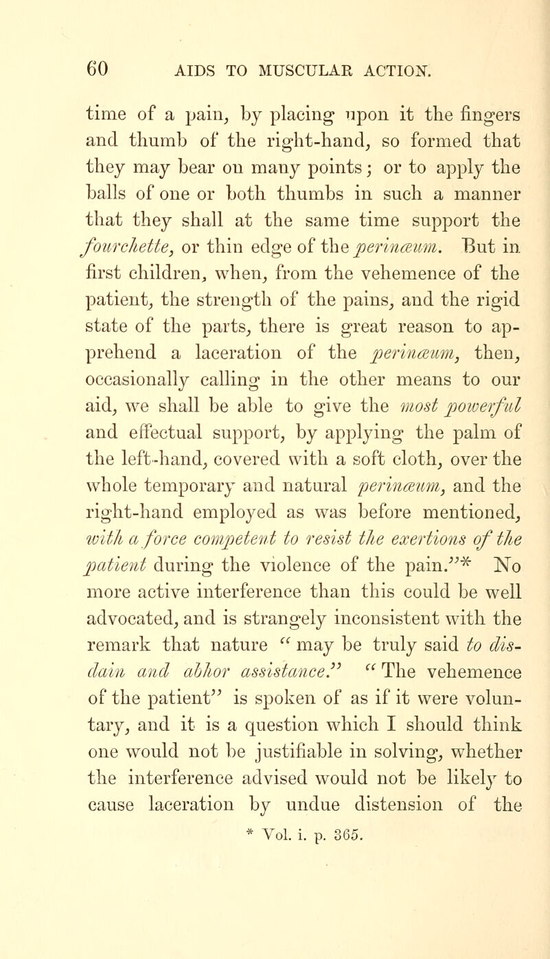 time of a jjain^ by placing iipon it the fingers and thumb of the right-hand^ so formed that they may bear on many points; or to apply the balls of one or both thumbs in such a manner that they shall at the same time support the fourchette, or thin edge of the j9m;«<^zM;^. But in first children, when^ from the vehemence of the patient^ the strength of the pains^ and the rigid state of the parts^ there is great reason to ap- prehend a laceration of the j^eriTKBum, then, occasionally calling in the other means to our aid, we shall be able to give the most poiverfiil and effectual support, by applying the palm of the left-hand, covered with a soft cloth, over the whole temporary and natural perincEum, and the right-hand employed as was before mentioned, ^Dith a force competent to resist the exertions of the patient during the violence of the pain.^ No more active interference than this could be well advocated, and is strangely inconsistent with the remark that nature '' may be truly said to dis- dain and ahhor assistance J The vehemence of the patient'^ is spoken of as if it were volun- tary, and it is a question which I should think one would not be justifiable in solving, whether the interference advised would not be likely to cause laceration by undue distension of the