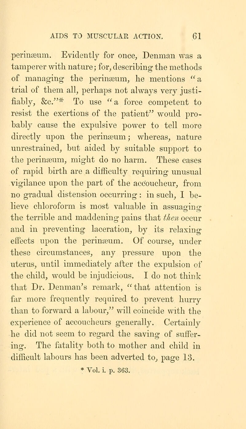 perinseum. Evidently for once, Denman was a tamperer with nature; for_, describing the methods of manag-ing the perinseum, he mentions a trial of them all, perhaps not always very justi- fiably, Scc/^^ To use a force competent to resist the exertions of the patient would pro- bably cause the expulsive power to tell more directly upon the perinseum; whereas, nature unrestrained, but aided by suitable support to the perinseum, might do no harm. These cases of rapid birth are a difficulty requiring unusual vigilance upon the part of the accoucheur, from no gradual distension occurring: in such, I be- lieve chloroform is most valuable in assuasrino^ the terrible and maddening pains that then occur and in preventing laceration, by its relaxing effects upon the perinseum. Of course, under these circumstances, any pressure upon the uterus, until immediately after the expulsion of the child, would be injudicious. I do not think that Dr. Denman^s remark, that attention is far more frequently required to prevent hurry than to forward a labour, will coincide with the experience of accoucheurs generally. Certainly he did not seem to regard the saving of suffer- ing. The fatality both to mother and child in difficult labours has been adverted to, page 13.
