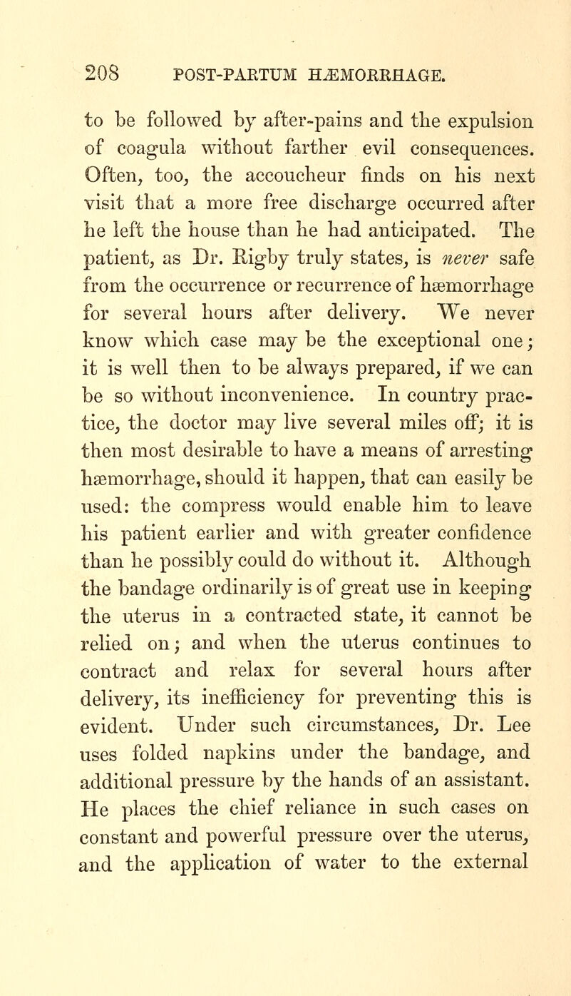 to be followed by after-pains and tlie expulsion of coagula without farther evil consequences. Often, too, the accoucheur finds on his next visit that a more free discharge occurred after he left the house than he had anticipated. The patient, as Dr. Rigby truly states, is never safe from the occurrence or recurrence of hsemorrhao^e for several hours after delivery. We never know which case may be the exceptional one; it is well then to be always prepared, if we can be so without inconvenience. In country prac- tice, the doctor may live several miles off; it is then most desirable to have a means of arresting haemorrhage, should it happen, that can easily be used: the compress would enable him to leave his patient earlier and with greater confidence than he possibly could do without it. Although the bandage ordinarily is of great use in keeping the uterus in a contracted state, it cannot be relied on; and when the uterus continues to contract and relax for several hours after delivery, its inefficiency for preventing this is evident. Under such circumstances. Dr. Lee uses folded napkins under the bandage, and additional pressure by the hands of an assistant. He places the chief reliance in such cases on constant and powerful pressure over the uterus, and the application of water to the external