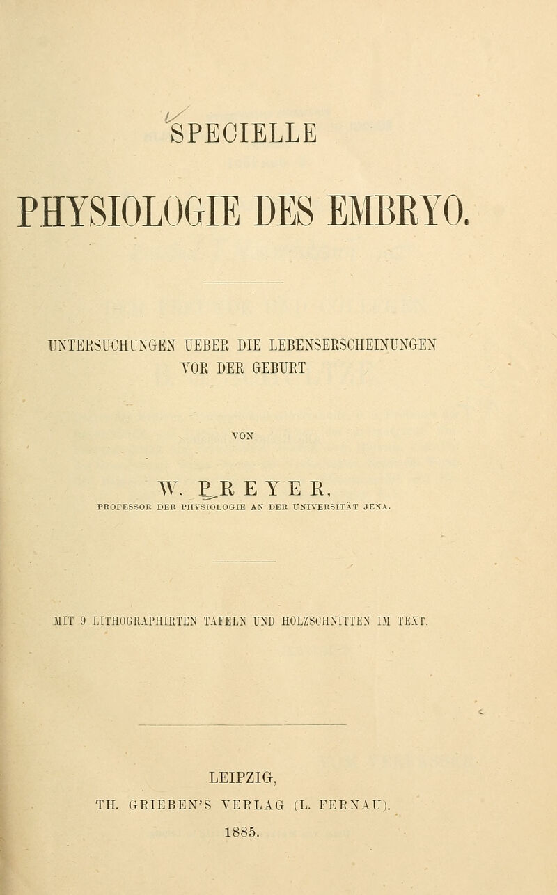 PHYSIOLOGIE DES EMBRYO. UNTERSUCHUNGEN UEBER DIE LEBENSERSCHEINUNGEN VOR DER GEBURT VON W. E^R E YE R, PROFESSOR DER PHYSIOLOGIE AN DER UNIVERSITÄT JENA. HIT 9 LITHOGRAPHIRTEN TAFELN UND HOLZSCHNITTEN LM TEXT. LEIPZIG-, TH. GEIEBEN'S VERLAG (L. FEENAU). 1885.