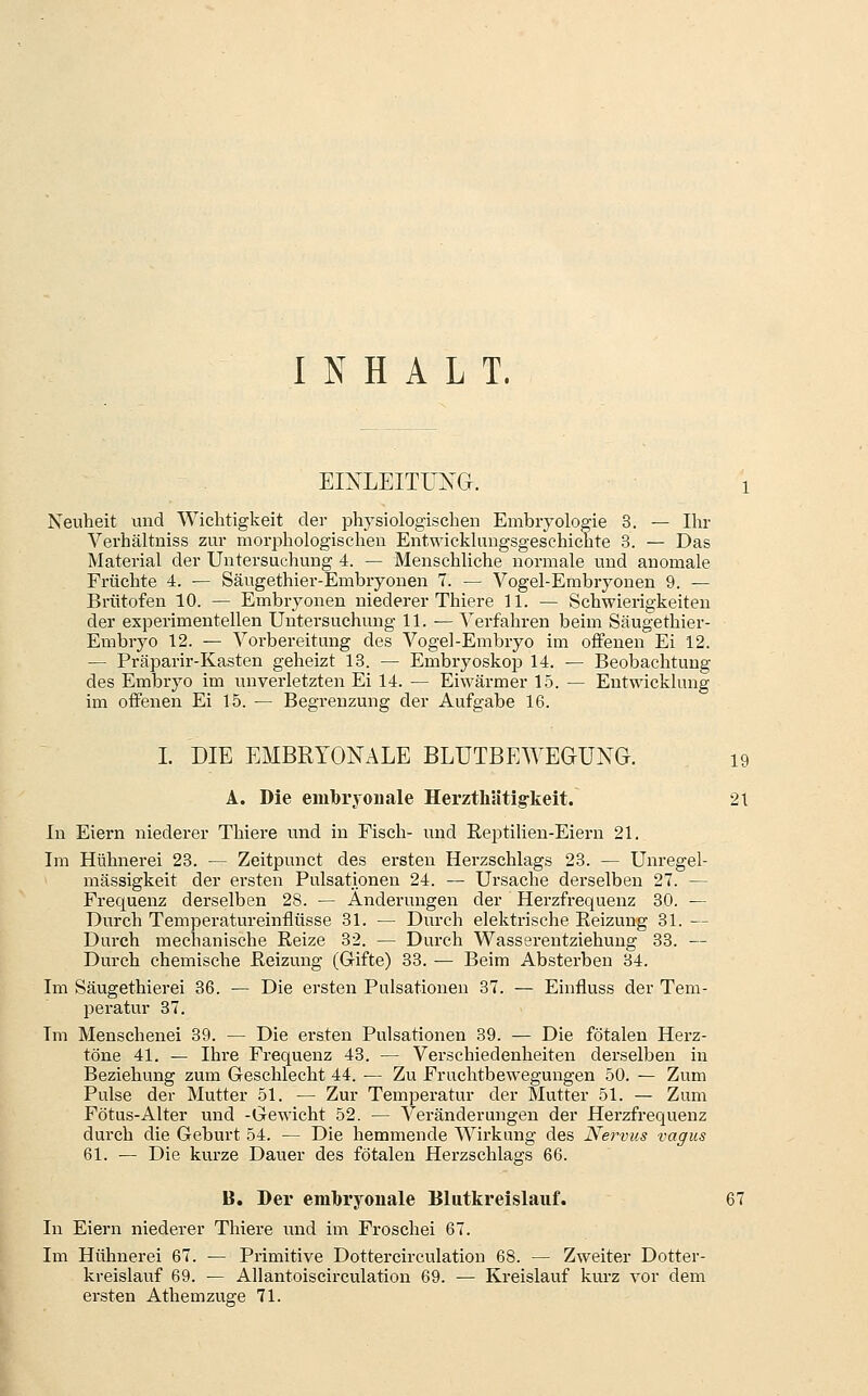 INHALT. EINLEITUIS^G. i Neuheit und Wichtigkeit der physiologischen Embryologie 3. — Ihr Verhältniss zur morphologischen Entwicklungsgeschichte 3. — Das Material der Untersuchung 4. — Menschliche normale und anomale Früchte 4. — Säugethier-Embryouen 7. — Vogel-Embryonen 9. — Brütofen 10. — Embryonen niederer Thiere 11. — Schwierigkeiten der experimentellen Untersuchung 11. ^ Verfahren beim Säugethier- Embryo 12. — Vorbereitung des Vogel-Embryo im offenen Ei 12. — Präparir-Kasten geheizt 13. — Embryosko^j 14. — Beobachtung des Embryo im unverletzten Ei 14. — Eiwärmer 15. — Entwicklung im offenen Ei 15. — Begrenzung der Aufgabe 16. I. DIE EMBRYONx\LE BLUTBEWEGUXG. 19 A. Die embryonale Herzthätig-keit. 21 In Eiern niederer Thiere und in Fisch- und Eeptilien-Eieru 21. Im Hühnerei 23. — Zeitpunct des ersten Herzschlags 23. — Unregel- mässigkeit der ersten Pulsatipnen 24. — Ursache derselben 27. — Frequenz derselben 28. — Änderungen der Herzfrequenz 30. — Durch Temperatureinflüsse 31. — Durch elektrische Reizung 31. — Durch mechanische Reize 32. — Durch Wasserentziehung 33. — Durch chemische Reizung (Gifte) 33. — Beim Absterben 34. Im Säugethierei 36. —- Die ersten Pulsationen 37. — Einfluss der Tem- peratur 37. Im Menschenei 39. — Die ersten Pulsationen 39. — Die fötalen Herz- töne 41. — Ihre Frequenz 43. — Verschiedenheiten derselben in Beziehung zum Geschlecht 44. — Zu Fruchtbewegungen 50. — Zum Pulse der Mutter 51. — Zur Temperatur der Mutter 51. — Zum Fötus-Alter und -Gewicht 52. — Veränderungen der Herzfrequenz durch die Geburt 54. — Die hemmende Wirkung des Nervus vagus 61. — Die kurze Dauer des fötalen Herzschlags 66. B. Der embryonale Blutkreislauf. 67 In Eiern niederer Thiere und im Froschei 67. Im Hühnerei 67. — Primitive Dottercirculation 68. — Zweiter Dotter- kreislauf 69. — Allantoiscirculation 69. — Kreislauf kurz vor dem ei'sten Athemzuge 71.