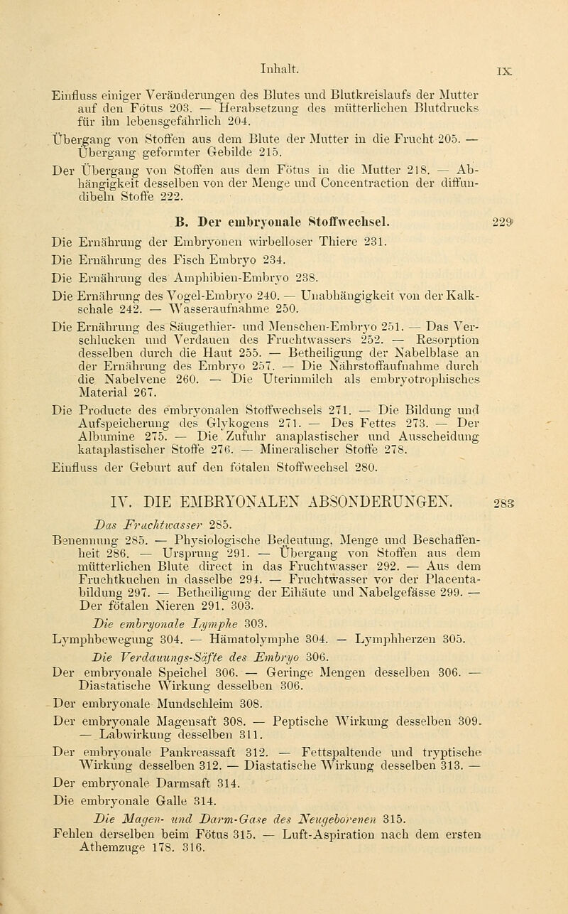 Einfluss einiger Veränderungen des Blutes und Blutkreislaufs der Mutter auf den Fötus 203. — Herabsetzung des mütterlichen Blutdrucks für ihn lebensgefährlich 204. Übergang von Stoffen aus dem Blute der Mutter in die Frucht 20.5. — Übergang geformter Gebilde 215. Der Übergang von Stoffen aus dem Fötus in die Mutter 218. — Ab- hängigkeit desselben von der Menge und Concentraction der diffun- dibeln Stoffe 222. B. Der embryonale Stoffwechsel. 229) Die Ernährung der Embryonen wirbelloser Thiere 231. Die Ernährung des Fisch Embryo 234. Die Ernährung des Amphibien-Embryo 288. Die Ernährung des Vogel-Embryo 240. — Unabhängigkeit von der Kalk- schale 242. — Wasseraufnahme 250. Die Ernähnmg des Säugethier- imd Menschen-Embryo 251. — Das Ver- schlucken und Verdauen des Fruchtwassers 252. — Resorption desselben durch die Haut 255. — Betheiligung der Nabelblase an der Ernährung des Embryo 257. — Die Nährstoffaufnahme durch die Nabelvene 260. — Die Uterinmilch als embryotrophisches Material 267. Die Producte des embryonalen Stoffwechsels 271. — Die Bildung und Aufspeicherung des Glykogens 271. — Des Fettes 273. — Der Albumine 275. — Die Zufuhr anaplastischer und Ausscheidung kataplastischer Stoffe 276. — Mineralischer Stoffe 278. Einfluss der Geburt auf den fötalen Stoffwechsel 280. IV. DIE EMBRYONALEN ABSONDERUNGEN. 283 Das Fruchtwasser 285. Benennung 285. — Physiologische Bedeutung, Menge und Beschaffen- heit 286. — Ursprung 291. — Übergang von Stoffen aus dem mütterlichen Blute direct in das Fruchtwasser 292. — Aus dem Fruchtkuchen in dasselbe 294. — Fruchtwasser vor der Placenta- bildung 297. — Betheiligimg der Eihäute imd Nabelgefässe 299. — Der fötalen Nieren 291. 303. Die embryonale I/yinp1ie 303. Lymphbewegung 304. — Hämatolymphe 304. — Lymphherzen 305. Die Verdauungs-Säfte des Embryo 306. Der embryonale Speichel 306. — Geringe Mengen desselben 306. — Diastatische Wirkung desselben 306. Der embryonale Mundschleim 308. Der embryonale Magensaft 308. — Peptische Wirkung desselben 309. — Lab Wirkung desselben 311. Der embryonale Pankreassaft 312. — Fettspaltende und tryptische Wirkung desselben 312. — Diastatische AVirkung desselben 313. — Der embryonale Darmsaft 314. Die embryonale Galle 314. Die Magen- und Darm-Gase des Neugeborenen 315. Fehlen derselben beim Fötus 315. — Luft-Aspiration nach dem ersten Athemzuge 178. 316.