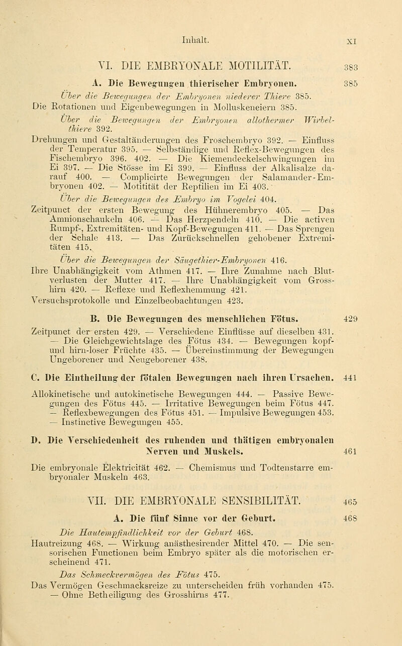 VI. DIE EMBRYONALE MOTILITÄT. 383 A. Die Beweg-imgeü thierischer Embryoneu. 385 Lber die Beicegiuigen der Embryonen niederer Tliiere 385. Die Rotationen und Eigenbewegungen in MoUuskeneiern 385. TJher die Betoegiuigen der Embryonen allotliermer Wirhel- tliiere 392. Drehungen und C4estaltäuderungen des Froschembiyo 392. — Einfluss der Temperatur 395. — Selbständige und Reflex-Bewegungen des Fischembryo 396. 402. — Die Kiemendeckelschwingungen im Ei 397. — Die Stösse im Ei 399. — Einfluss der Alkalisalze da- rauf 400. — Complicirte Bewegungen der Salamander-Em- bryonen 402. — Motitität der Reptilien im Ei 403. Über die Betoegungen des Embryo im Vogelei 404. Zeitpunct der ersten Bewegmig des Hühnerembryo 405. — Das Amnionschaukeln 406. — Das Herzpendeln 41Ö. — Die activen Rumpf-, Extremitäten- und Kopf-Bewegungen 411. — Das Sprengen der Schale 413. — Das Zurückschnellen gehobener Extremi- täten 415. über die Beilegungen der Säugethier-Embryonen 416. Ihre Unabhängigkeit vom Athmen 417. — Ihre Zunahme nach Blut- verlusten der Mutter 417. — Ihre Unabhängigkeit vom Gross- hirn 420. — Reflexe und Reflexhemmung 421. Versuchsprotokolle und Einzelbeobachtungeu 423. B. Die Bewegimgen des menschliclieu Fötus. 429 Zeitpunct der ersten 429. — Verschiedene Einflüsse auf dieselben 431. — Die Gleichgewichtslage des Fötus 434. — Bewegungen kopf- und hirn-loser Früchte 435. — Übereinstimmung der Bewegungen Ungeborener und Neugeborener 438. C. Die Eiutheiluug-der fötalen Beweg-iingen nach ihren Ursachen. 441 AUokiuetische und autokinetische Bewegungen 444. — Passive Bewe- gungen des Fötus 445. — Irritative Bewegungen beim Fötus 447. — Reflexbewegungen des Fötus 451. —Impulsive Bewegungen 453. — Instinctive Bewegungen 455. D. Die Verschiedenheit des ruhenden und thUtigen embryonalen Nerven und Muskels. 461 Die embryonale Elektricität 462. — Chemismus und Todtenstarre em- bryonaler Muskeln 463. VII. DIE EMBRYONALE SENSIBILITÄT. 465 A. Die fünf Sinne vor der G^eburt. 468 Die Sautempfi7idlichkeit vor der Geburt 468. Hautreizung 468. — Wirkung anästhesirender Mittel 470. — Die sen- sorischen Functionen beim Embryo später als die motorischen er- scheinend 471. Das Schmechvermögen des Fötus 475. Das Vermögen Geschmacksreize zu unterscheiden früh vorhanden 475. — Ohne Betheiligung des Grosshirns 477.