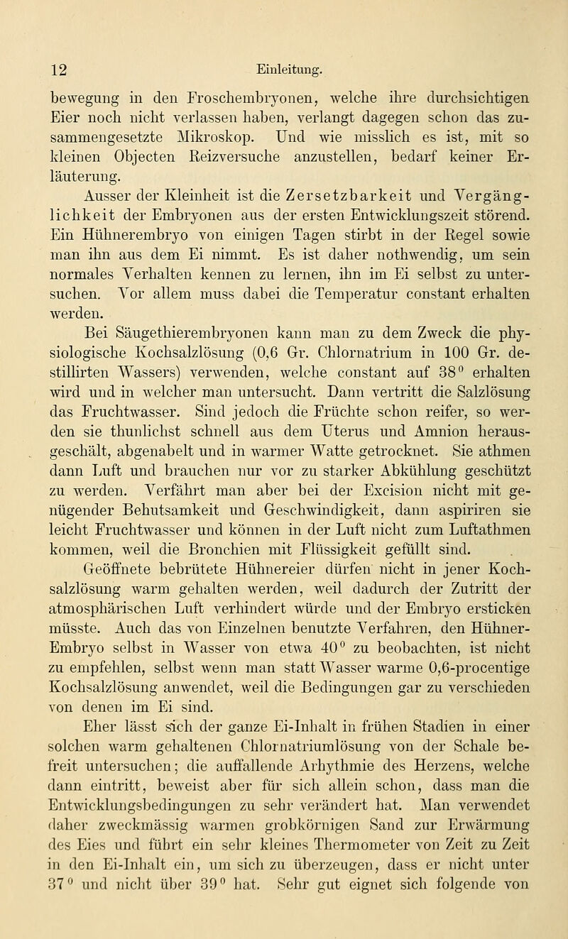 bewegung in den Froschembryonen, welche ihre durchsichtigen Eier noch nicht verlassen haben, verlangt dagegen schon das zu- sammengesetzte Mikroskop. Und wie misslich es ist, mit so kleinen Objecten Reizversuche anzustellen, bedarf keiner Er- läuterung. Ausser der Kleinheit ist die Zersetzbarkeit und Vergäng- lichkeit der Embryonen aus der ersten Entwicklungszeit störend. Ein Hühnerembryo von einigen Tagen stirbt in der Regel sowie man ihn aus dem Ei nimmt. Es ist daher nothwendig, um sein normales Yerhalten kennen zu lernen, ihn im Ei selbst zu unter- suchen. Yor allem muss dabei die Temperatur constant erhalten werden. Bei Säugethierembryonen kann man zu dem Zweck die phy- siologische Kochsalzlösung (0,6 Gr. Chlornatrium in 100 Gr. de- stillirten Wassers) verwenden, welche constant auf 38^ erhalten wird und in welcher man untersucht. Dann vertritt die Salzlösung das Fruchtwasser. Sind jedoch die Früchte schon reifer, so wer- den sie thunlichst schnell aus dem Uterus und Amnion heraus- geschält, abgenabelt und in warmer Watte getrocknet. Sie athmen dann Luft und brauchen nur vor zu starker Abkühlung geschützt zu werden. Verfährt man aber bei der Excision nicht mit ge- nügender Behutsamkeit und Geschwindigkeit, dann aspiriren sie leicht Fruchtwasser und können in der Luft nicht zum Luftathmen kommen, weil die Bronchien mit Flüssigkeit gefüllt sind. Geöffnete bebrütete Hühnereier dürfen nicht in jener Koch- salzlösung warm gehalten werden, weil dadurch der Zutritt der atmosphärischen Luft verhindert würde und der Embryo ersticken müsste. Auch das von Einzelnen benutzte Verfahren, den Hühner- Embryo selbst in Wasser von etwa 40*^ zu beobachten, ist nicht zu empfehlen, selbst wenn man statt Wasser warme 0,6-procentige Kochsalzlösung anwendet, weil die Bedingungen gar zu verschieden von denen im Ei sind. Eher lässt sich der ganze Ei-Inhalt in frühen Stadien in einer solchen warm gehaltenen Chlornatriumlösung von der Schale be- freit untersuchen; die auffallende Arhythmie des Herzens, welche dann eintritt, beweist aber für sich allein schon, dass man die Entwicklungsbedingungen zu sehr verändert hat. Man verwendet daher zweckmässig warmen grobkörnigen Sand zur Erwärmung des Eies und führt ein sehr kleines Thermometer von Zeit zu Zeit in den Ei-Inhalt ein, um sich zu überzeugen, dass er nicht unter 37^ und nicht über 39 hat. Sehr gut eignet sich folgende von