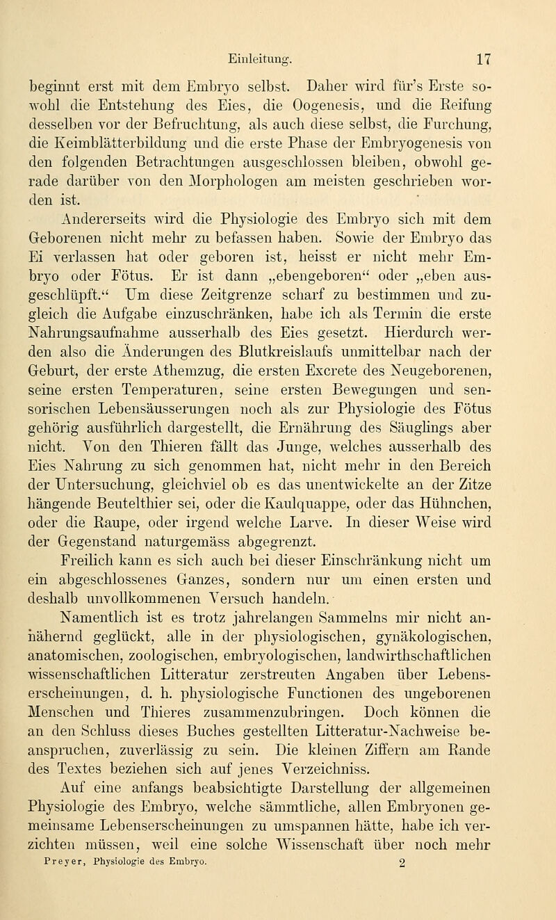 beginnt erst mit dem Embiyo selbst. Daher wird für's Erste so- wohl die Entstehung des Eies, die Oogenesis, und die Reifung desselben vor der Befruchtung, als auch diese selbst, die Furchung, die Keimblätterbildung und die erste Phase der Embryogenesis von den folgenden Betrachtungen ausgeschlossen bleiben, obwohl ge- rade darüber von den Morphologen am meisten geschrieben wor- den ist. Andererseits wird die Physiologie des Embryo sich mit dem Geborenen nicht mehr zu befassen haben. Sowie der Embryo das Ei verlassen hat oder geboren ist, heisst er nicht mehr Em- bryo oder Fötus. Er ist dann „ebengeboren oder „eben aus- geschlüpft.'' Um diese Zeitgrenze scharf zu bestimmen und zu- gleich die Aufgabe einzuschränken, habe ich als Termin die erste Nahrungsaufnahme ausserhalb des Eies gesetzt. Hierdurch wer- den also die Änderungen des Blutkreislaufs unmittelbar nach der Geburt, der erste Athemzug, die ersten Excrete des Neugeborenen, seine ersten Temperaturen, seine ersten Bewegungen und sen- sorischen Lebensäusserungen noch als zur Physiologie des Fötus gehörig ausführlich dargestellt, die Ernährung des Säuglings aber nicht. Von den Thieren fällt das Junge, welches ausserhalb des Eies Nahrung zu sich genommen hat, nicht mehr in den Bereich der Untersuchung, gleichviel ob es das unentwickelte an der Zitze hängende Beutelthier sei, oder die Kaulquappe, oder das Hühnchen, oder die Raupe, oder irgend welche Larve. In dieser Weise wird der Gegenstand naturgemäss abgegrenzt. Freilich kann es sich auch bei dieser Einschränkung nicht um ein abgeschlossenes Ganzes, sondern nur um einen ersten und deshalb unvollkommenen Versuch handeln. Namentlich ist es trotz jahrelangen Sammeins mir nicht an- iiähernd geglückt, alle in der physiologischen, gynäkologischen, anatomischen, zoologischen, embryologischen, landAvirthschaftlichen wissenschaftlichen Litteratur zerstreuten Angaben über Lebens- erscheinungen, d. h. jDhysiologische Functionen des ungeborenen Menschen und Thieres zusammenzubringen. Doch können die an den Schluss dieses Buches gestellten Litteratur-Nachweise be- anspruchen, zuverlässig zu sein. Die kleinen Ziffern am Rande des Textes beziehen sich auf jenes Verzeichniss. Auf eine anfangs beabsichtigte Darstellung der allgemeinen Physiologie des Embryo, welche sämmtliche, allen Embryonen ge- meinsame Lebenserscheinungen zu umspannen hätte, habe ich ver- zichten müssen, weil eine solche Wissenschaft über noch mehr Preyer, Physiologie des Embryo. 2