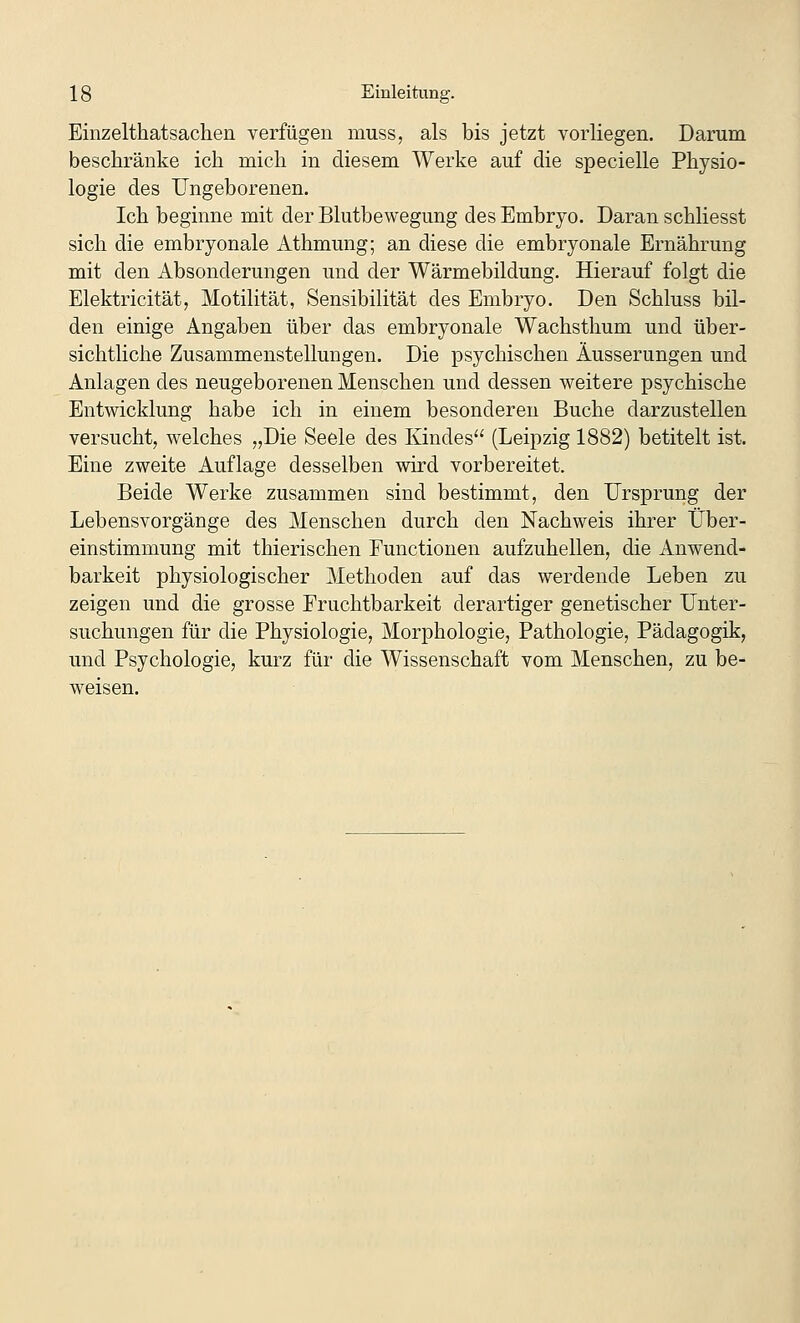 Einzelthatsachen verfügen muss, als bis jetzt vorliegen. Darum beschränke ich mich in diesem Werke auf die specielle Physio- logie des Ungeborenen. Ich beginne mit der Blutbewegung des Embryo. Daran schliesst sich die embryonale Athmung; an diese die embryonale Ernährung mit den Absonderungen und der Wärmebildung. Hierauf folgt die Elektricität, Motilität, Sensibilität des Embryo. Den Schluss bil- den einige Angaben über das embryonale Wachsthum und über- sichtliche Zusammenstellungen. Die psychischen Äusserungen und Anlagen des neugeborenen Menschen und dessen weitere psychische Entwicklung habe ich in einem besonderen Buche darzustellen versucht, welches „Die Seele des Kindes (Leipzig 1882) betitelt ist. Eine zweite Auflage desselben wird vorbereitet. Beide Werke zusammen sind bestimmt, den Ursprung der Lebensvorgänge des Menschen durch den Nachweis ihrer Über- einstimmung mit thierischen Functionen aufzuhellen, die Anwend- barkeit physiologischer Methoden auf das werdende Leben zu zeigen und die grosse Fruchtbarkeit derartiger genetischer Unter- suchungen für die Physiologie, Morphologie, Pathologie, Pädagogik, und Psychologie, kurz für die Wissenschaft vom Menschen, zu be- weisen.