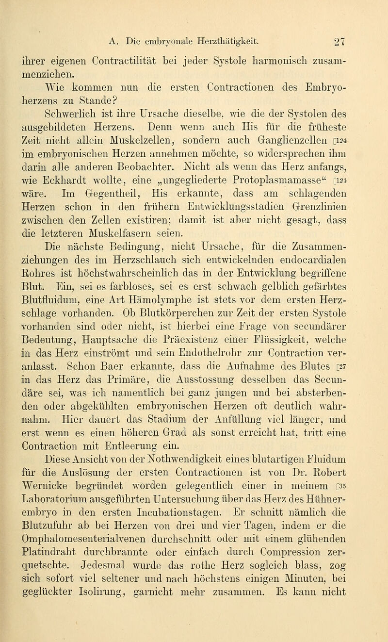 ihrer eigenen Contractilität bei jeder Systole harmonisch zusam- menziehen. Wie kommen nun die ersten Contractionen des Embryo- herzens zu Stande? Schwerlich ist ihre Ursache dieselbe^ wie die der Systolen des ausgebildeten Herzens. Denn wenn auch His für die früheste Zeit nicht allein Muskelzellen, sondern auch Ganglienzellen [124 im embryonischen Herzen annehmen möchte, so widersprechen ihm darin alle anderen Beobachter. JSTicht als wenn das Herz anfangs, wie Eckhardt wollte, eine „ungegliederte Protoplasmamasse [121 wäre. Im Gegentheil, His erkannte, dass am schlagenden Herzen schon in den frühern Entwicklungsstadien Grenzlinien zwischen den Zellen existiren; damit ist aber nicht gesagt, dass die letzteren Muskelfasern seien. Die nächste Bedingung, nicht Ursache, für die Zusammen- ziehungen des im Herzschlauch sich entwickelnden endocardialen Rohres ist höchstwahrscheinlich das in der Entwicklung begriffene Blut. Ein, sei es farbloses, sei es erst schwach gelblich gefärbtes Blutfluidum, eine Art Hämolymphe ist stets vor dem ersten Herz- schlage vorhanden. Ob Blutkörperchen zur Zeit der ersten Systole vorhanden sind oder nicht, ist hierbei eine Frage von secundärer Bedeutung, Hauptsache die Präexistenz einer Flüssigkeit, welche in das Herz einströmt und sein Endothelrohr zur Contraction ver- anlasst. Schon Baer erkannte, dass die Aufnahme des Blutes [27 in das Herz das Primäre, die Ausstossung desselben das Secun- däre sei, was ich namentlich bei ganz jungen und bei absterben- den oder abgekühlten embryonischen Herzen oft deutlich wahr- nahm. Hier dauert das Stadium der Anfüllung viel länger, und erst wenn es einen höheren Grad als sonst erreicht hat, tritt eine Contraction mit Entleerung ein. Diese Ansicht von der Kothwendigkeit eines blutartigen Fluidum für die Auslösung der ersten Contractionen ist von Dr. Robert Wernicke begründet worden gelegentlich einer in meinem [35 Laboratorium ausgeführten Untersuchung über das Herz des Hühner- embryo in den ersten Incubationstagen. Er schnitt nämlich die Blutzufuhr ab bei Herzen von drei und vier Tagen, indem er die Omphalomesenterialvenen durchschnitt oder mit einem glühenden Platindraht durchbrannte oder einfach durch Compression zer- quetschte. Jedesmal wurde das rothe Herz sogleich blass, zog sich sofort viel seltener und nach höchstens einigen Minuten, bei geglückter Isolirung, garnicht mehr zusammen. Es kann nicht