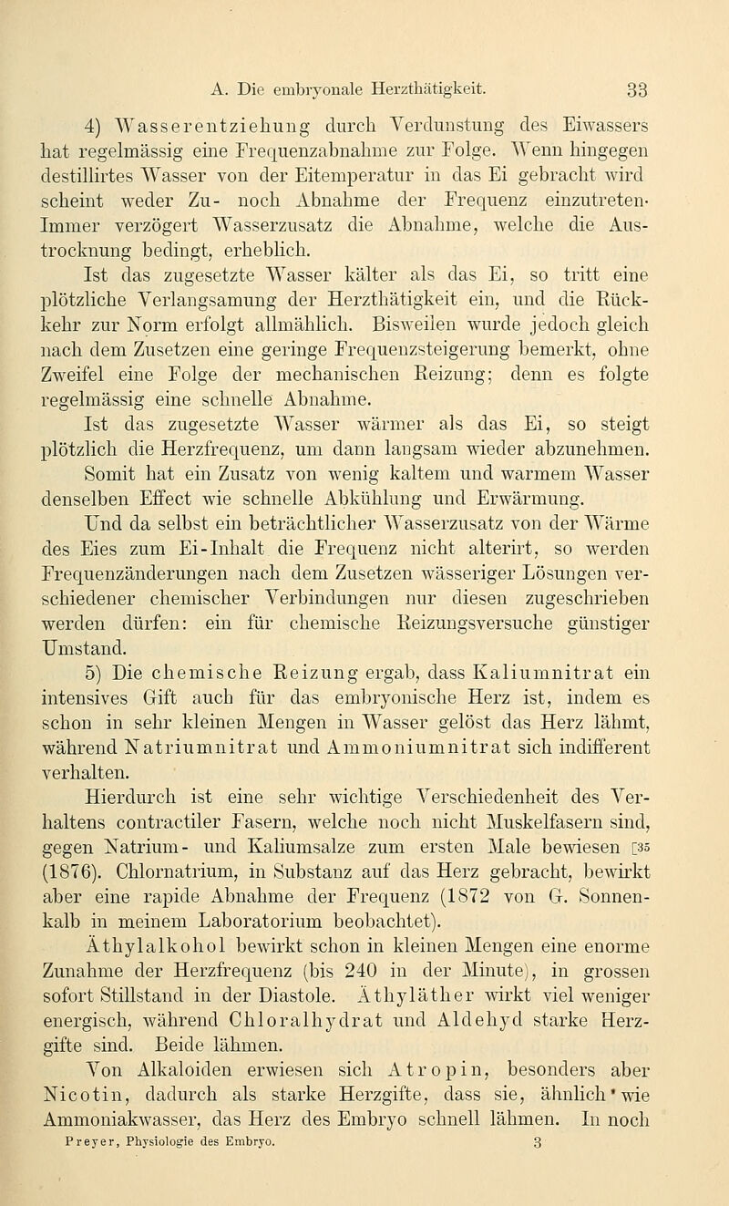 4) Wasserentziehuiig durch Verdunstung des Eiwassers hat regelmässig eme Frequenzabnahme zur Folge. Wenn hingegen destillirtes Wasser von der Eitemperatur in das Ei gebracht wird scheint weder Zu- noch Abnahme der Frequenz einzutreten- Immer verzögert Wasserzusatz die Abnahme, welche die Aus- trocknung bedingt, erheblich. Ist das zugesetzte Wasser kälter als das Ei, so tritt eine plötzliche Verlangsamung der Herzthätigkeit ein, und die Eück- kehr zur Norm erfolgt allmählich. Bisweilen wurde jedoch gleich nach dem Zusetzen eine geringe Frequenzsteigerung bemerkt, ohne Zweifel eine Folge der mechanischen Reizung; denn es folgte regelmässig eine schnelle Abnahme. Ist das zugesetzte Wasser wärmer als das Ei, so steigt plötzlich die Herzfrequenz, um dann langsam wieder abzunehmen. Somit hat ein Zusatz von wenig kaltem und warmem Wasser denselben Effect wie schnelle Abkühlung und Erwärmung. IJnd da selbst ein beträchtlicher Wasserzusatz von der Wärme des Eies zum Ei-Inhalt die Frequenz nicht alterirt, so werden Frequenzänderungen nach dem Zusetzen wässeriger Lösungen ver- schiedener chemischer Verbindungen nur diesen zugeschrieben werden dürfen: ein für chemische Eeizungsversuche günstiger Umstand. 5) Die chemische Reizung ergab, dass Kaliumnitrat ein intensives Gift auch für das embryonische Herz ist, indem es schon in sehr kleinen Mengen in Wasser gelöst das Herz lähmt, während Natriumnitrat und Ammoniumnitrat sich indifferent verhalten. Hierdurch ist eine sehr wichtige Verschiedenheit des Ver- haltens contractiler Fasern, welche noch nicht Muskelfasern sind, gegen Natrium- und Kaliumsalze zum ersten Male bewiesen [35 (1876). Chlornatrium, in Substanz a,uf das Herz gebracht, bewirkt aber eine rapide Abnahme der Frequenz (1872 von G. Sonnen- kalb in meinem Laboratorium beobachtet). Äthylalkohol bewirkt schon in kleinen Mengen eine enorme Zunahme der Herzfrequenz (bis 240 in der Minute), in grossen sofort Stillstand in der Diastole. Äthyläther wirkt viel weniger energisch, während Chloralhydrat und Aldehyd starke Herz- gifte sind. Beide lähmen. Von Alkaloiden erwiesen sich Atropin, besonders aber Nicotin, dadurch als starke Herzgifte, dass sie, ähnlich'wie Ammoniakwasser, das Herz des Embryo schnell lähmen. In noch Frey er, Physiolog'ie des Embryo. 3