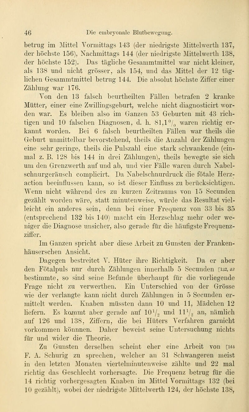 betrug im Mittel Vormittags 143 (der niedrigste jMittelwerth 137, der höchste 156), Nachmittags 144 (der niedrigste Mittelwerth 138, der höchste 152). Das tägliche Gesammtmittel war nicht kleiner, als 138 und nicht grösser, als 154, und das Mittel der 12 täg- lichen Gesammtmittel betrug 144. Die absolut höchste Ziffer einer Zählung war 176. Von den 13 falsch beurtheilten Fällen betrafen 2 kranke Mütter, einer eine Zwillingsgeburt, welche nicht diagnosticirt wor- den war. Es bleiben also im Ganzen 53 Geburten mit 43 rich- tigen und 10 falschen Diagnosen, d. h. 81,1 °/„ waren richtig er- kannt worden. Bei 6 falsch beurtheilten Fällen war theils die Geburt unmittelbar bevorstehend, theils die Anzahl der Zählungen eine sehr geringe, theüs die Pulszahl eine stark schwankende (ein- mal z. B. 128 bis 144 in drei Zählungen), theils bewegte sie sich um den Grenzwerth auf und ab, und vier Fälle waren durch Xabel- schnurgeräusch complicirt. Da Nabelschnurdruck die fötale Herz- action beeinflussen kann, so ist dieser Einfluss zu berücksichtigen. Wenn nicht während des zu kurzen Zeitraums von 15 Secunden gezählt worden wäre, statt minutenweise, würde das Resultat viel- leicht ein anderes sein, denn bei einer Frequenz von 33 bis 85 (entsprechend 132 bis 140) macht ein Herzschlag mehr oder we- niger die Diagnose unsicher, also gerade für die häufigste Frequenz- ziffer. Im Ganzen spricht aber diese Arbeit zu Gunsten der Franken- häuserschen Ansicht. Dagegen bestreitet V. Hüter ihre Richtigkeit. Da er aber den Fötalpuls nur' durch Zählungen innerhalb 5 Secunden [132,45 bestimmte, so sind seine Befunde überhaupt für die vorhegende Frage nicht zu verwerthen. Ein Unterschied von der Grösse wie der verlangte kann nicht durch Zählungen in 5 Secunden er- mittelt werden. Knaben müssten dann 10 und 11, Mädchen 12 liefern. Es kommt aber gerade auf 10^3 und 11^2 ^^> nämlich auf 126 und 138, Ziffern, die bei Hüters Verfahren garnicht vorkommen könnnen. Daher beweist seine Untersuchung nichts für und wider die Theorie. Zu Gunsten derselben scheint eher eine Arbeit von ch4 F. A. Schurig zu sj)rechen, welcher an 31 Schwangeren meist in den letzten Monaten viertelminutenweise zählte und 22 mal richtig das Geschlecht vorhersagte. Die Frequenz betrug für die 14 richtig vorhergesagten Knaben im Mittel Vormittags 132 (bei 10 gezählt), wobei der niedrigste Mittelwerth 124, der höchste 138,