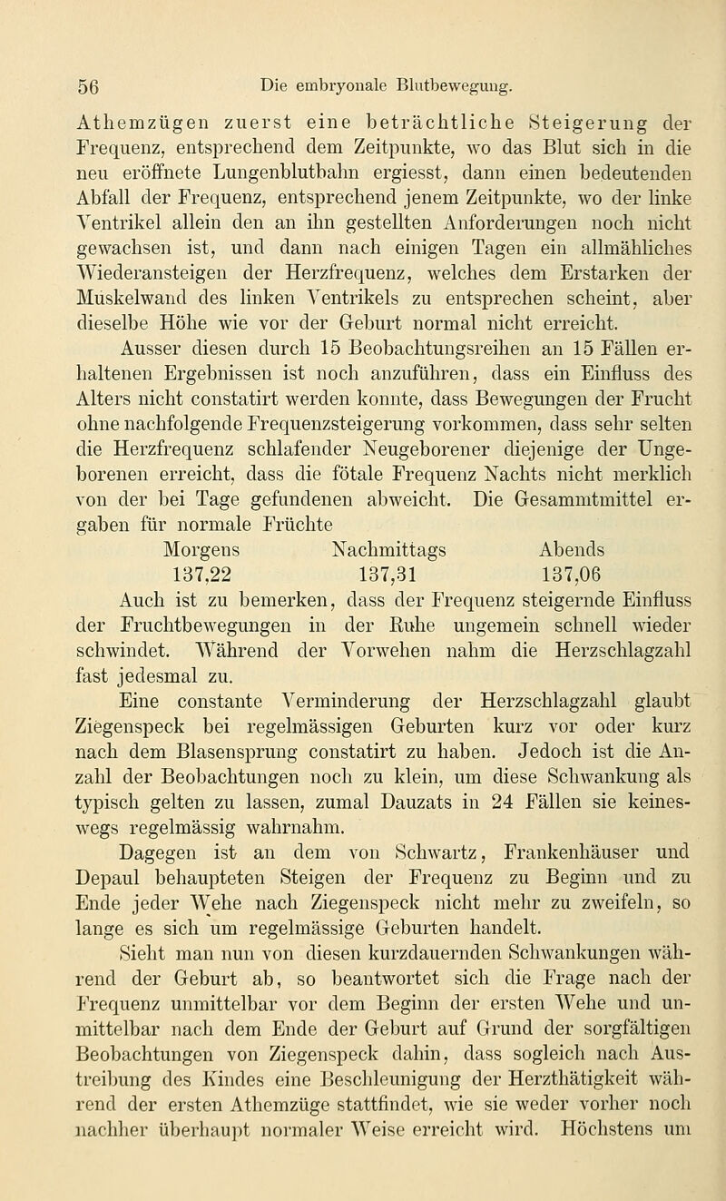 Athemzügen zuerst eine beträchtliche Steigerung der Frequenz, entsprechend dem Zeitpunkte, wo das Blut sich in die neu eröffnete Lungenblutbahn ergiesst, dann einen bedeutenden Abfall der Frequenz, entsprechend jenem Zeitpunkte, wo der linke Ventrikel allein den an ihn gestellten Anforderungen noch nicht gewachsen ist, und dann nach einigen Tagen ein allmähliches Wiederansteigen der Herzfrequenz, welches dem Erstarken der Muskelwand des linken Ventrikels zu entsprechen scheint, aber dieselbe Höhe wie vor der Geburt normal nicht erreicht. Ausser diesen durch 15 Beobachtungsreihen an 15 Fällen er- haltenen Ergebnissen ist noch anzuführen, dass ein Einfluss des Alters nicht constatirt werden konnte, dass Bewegungen der Frucht ohne nachfolgende Frequenzsteigerung vorkommen, dass sehr selten die Herzfrequenz schlafender Neugeborener diejenige der ünge- borenen erreicht, dass die fötale Frequenz Nachts nicht merklich von der bei Tage gefundenen abweicht. Die Gesammtmittel er- gaben für normale Früchte Morgens Nachmittags Abends 137,22 137,31 137,06 Auch ist zu bemerken, dass der Frequenz steigernde Einfluss der Fruchtbewegungen in der Ruhe ungemein schnell wieder schwindet. Während der Vorwehen nahm die Herzschlagzahl fast jedesmal zu. Eine constante Verminderung der Herzschlagzahl glaubt Ziegenspeck bei regelmässigen Geburten kurz vor oder kurz nach dem Blasensprung constatirt zu haben. Jedoch ist die An- zahl der Beobachtungen noch zu klein, um diese Schwankung als typisch gelten zu lassen, zumal Dauzats in 24 Fällen sie keines- wegs regelmässig wahrnahm. Dagegen ist an dem von Schwartz, Frankenhäuser und Depaul behaupteten Steigen der Frequenz zu Beginn und zu Ende jeder Wehe nach Ziegenspeck nicht mehr zu zweifeln, so lange es sich um regelmässige Geburten handelt. Sieht man nun von diesen kurzdauernden Schwankungen wäh- rend der Geburt ab, so beantwortet sich die Frage nach der Frequenz unmittelbar vor dem Beginn der ersten Wehe und un- mittelbar nach dem Ende der Geburt auf Grund der sorgfältigen Beobachtungen von Ziegenspeck dahin, dass sogleich nach Aus- treibung des Kindes eine Beschleunigung der Herzthätigkeit wäh- rend der ersten Athemzüge stattfindet, wie sie weder vorher noch nachher überhaupt normaler Weise erreicht wird. Höchstens um