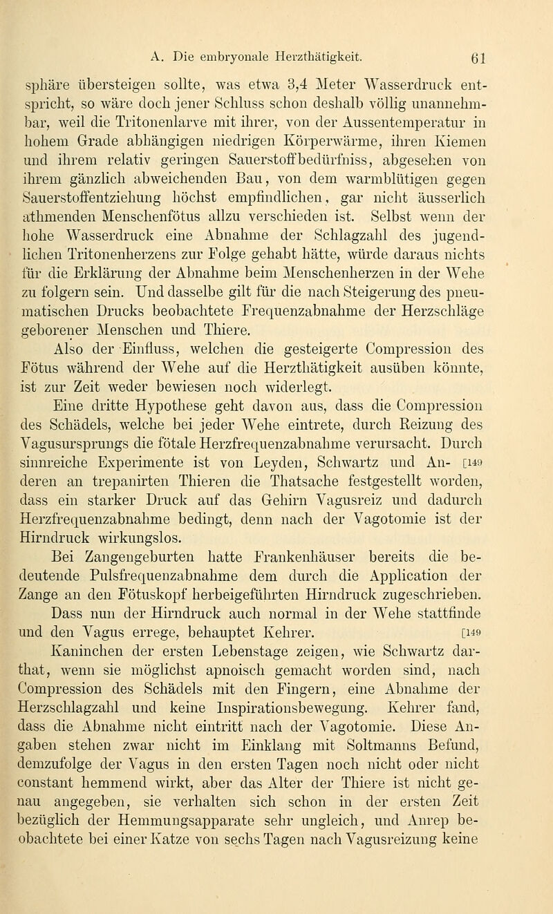 Sphäre übersteigen sollte, was etwa 3,4 Meter Wasserdruck ent- spricht, so wäre doch jener Schluss schon deshalb völlig unannehm- bar, weil die Tritonenlarve mit ihrer, von der Aussentemperatur in hohem Grade abhängigen niedrigen Körperwärme, ihren Kiemen und ihrem relativ geringen Sauerstoffbedürfniss, abgesehen von ihrem gänzlich abweichenden Bau, von dem warmblütigen gegen Sauerstoffentziehung höchst empfindlichen, gar nicht äusserlich athmenden Menschenfötus allzu verschieden ist. Selbst wenn der hohe Wasserdruck eine Abnahme der Schlagzahl des jugend- lichen Tritonenherzens zur Folge gehabt hätte, würde daraus nichts für die Erklärung der Abnahme beim Menschenherzen in der Wehe zu folgern sein. Und dasselbe gilt für die nach Steigerung des pneu- matischen Drucks beobachtete Frequenzabnahme der Herzschläge geborener Menschen und Thiere. Also der Einfluss, welchen die gesteigerte Compression des Fötus während der Wehe auf die Herzthätigkeit ausüben könnte, ist zur Zeit weder bewiesen noch widerlegt. Eine dritte Hypothese geht davon aus, dass die Compression des Schädels, welche bei jeder Wehe eintrete, durch Reizung des Vagusursprungs die fötale Herzfrequenzabnahme verursacht. Durch sinnreiche Experimente ist von Leyden, Schwartz und An- [149 deren an trepanirten Thieren die Thatsache festgestellt worden, dass ein starker Druck auf das Gehirn Vagusreiz und dadurch Herzfrequenzabnahme bedingt, denn nach der Vagotomie ist der Hirndruck wirkungslos. Bei Zangengeburten hatte Frankenhäuser bereits die be- deutende Pulsfrequenzabnahme dem durch die Application der Zange an den Fötuskopf herbeigeführten Hirndruck zugeschrieben. Dass nun der Hirndruck auch normal in der Wehe stattfinde und den Vagus errege, behauptet Kehrer. [149 Kaninchen der ersten Lebenstage zeigen, wie Schwartz dar- that, wenn sie möglichst apnoisch gemacht worden sind, nach Compression des Schädels mit den Fingern, eine Abnahme der Herzschlagzahl und keine Inspirationsbewegung. Kehrer fand, dass die Abnahme nicht eintritt nach der Vagotomie. Diese An- gaben stehen zwar nicht im Einklang mit Soltmanns Befund, demzufolge der Vagus in den ersten Tagen noch nicht oder nicht constant hemmend wirkt, aber das Alter der Thiere ist nicht ge- nau angegeben, sie verhalten sich schon in der ersten Zeit Ijezüglich der Hemmungsapparate sehr ungleich, und Anrep be- obachtete bei einer Katze von sechs Tagen nach Vagusreizung keine