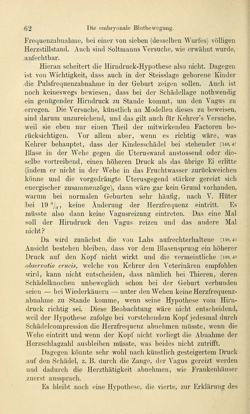 Frequenzabnahme, bei einer von sieben (desselben Wurfes) völligen Herzstillstand. Auch sind Soltmanns Versuche, wie erwähnt wurde, .anfechtbar. Hieran scheitert die Hirndruck-Hypothese also nicht. Dagegen ist von Wichtigkeit, dass auch in der Steisslage geborene Kinder idie Pulsfrequenzabnahme in der Geburt zeigen sollen. Auch ist noch keineswegs bewiesen, dass bei der Schädellage nothwendig ein genügender Hirndruck zu Stande kommt, um den Vagus zu -erregen. Die Versuche, künstlich an Modellen dieses zu beweisen, sind darum unzureichend, und das gilt auch für Kehrer's Versuche, weil sie eben nur einen Theil der mitwirkenden Factoren be- rücksichtigen. Vor allem aber, wenn es richtig wäre, was Kehrer behauptet, dass der Kindesschädel bei stehender [149,4- Blase in der Wehe gegen die Uteruswand anstossend oder die- selbe vortreibend, einen höheren Druck als das übrige Ei erlitte (indem er nicht in der Wehe in das Fruchtwasser zurückweichen könne und die vorgedrängte Uterusgegend stärker gereizt sich energischer zusammenzöge), dann wäre gar kein Grund vorhanden, warum bei normalen Geburten sehr häufig, nach V. Hüter ;bei 19 7o 5 keine Änderung der Herzfrequenz eintritt. Es müsste also dann keine Vagusreizung eintreten. Das eine Mal soll der Hirndruck den Vagus reizen und das andere Mal nicht? Da wird zunächst die von Labs aufrechterhaltene [119,45 Ansicht bestehen bleiben, dass vor dem Blasensprung ein höherer Druck auf den Kopf nicht wirkt und die vermeintliche ins, 4? observafio crucis, welche von Kehrer den Veterinären empfohlen wird, kann nicht entscheiden, dass nämlich bei Thieren, deren Sehädelknochen unbeweglich schon bei der Geburt verbunden seien — bei Wiederkäuern — unter den Wehen keine Herzfrequenz- .abnahme zu Stande komme, wenn seine Hypothese vom Hirii- druck richtig sei. Diese Beobachtung wäre nicht entscheidend, weil der Hypothese zufolge bei vorstehendem Kopf jedesmal durch Schädelcompression die Herzfrequenz abnehmen müsste, wenn die Wehe eintritt und wenn der Kopf nicht vorliegt die Abnahme der Herzschlagzahl ausbleiben müsste, was beides nicht zutrifft. Dagegen könnte sehr wohl nach künstlich gesteigertem Druck auf den Schädel, z. B. durch die Zange, der Vagus gereizt werden und dadurch die Herzthätigkeit abnehmen, wie Frankenhäuser .zuerst aussprach. Es bleibt noch eine Hypothese, die vierte, zur Erklärung des