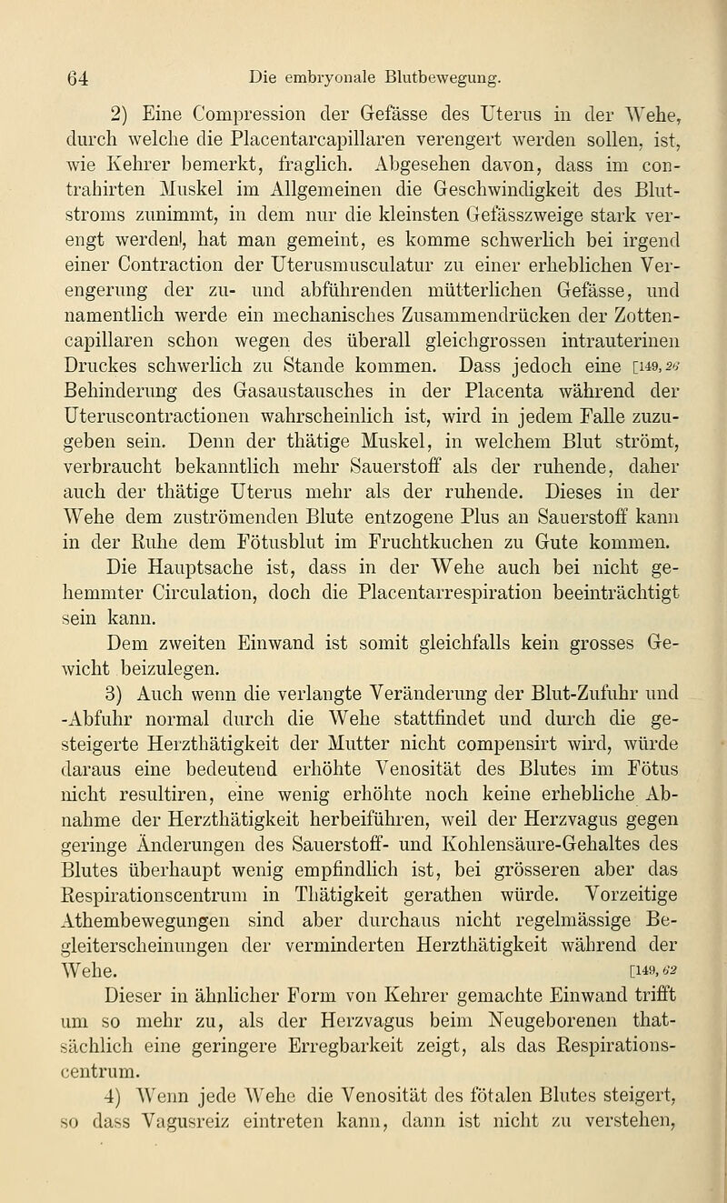 2) Eine Compression der Gefässe des Uterus in der Wehe, durch welche die Placentarcapillaren verengert werden sollen, ist, wie Kehrer bemerkt, fraglich. Abgesehen davon, dass im con- trahirten Muskel im Allgemeinen die Geschwindigkeit des Blut- stroms zunimmt, in dem nur die kleinsten Gefässzweige stark ver- engt werdenl, hat man gemeint, es komme schwerlich bei irgend einer Contraction der Uterusmusculatur zu einer erheblichen Ver- engerung der zu- und abführenden mütterlichen Gefässe, und namentlich werde ein mechanisches Zusammendrücken der Zotten- capillaren schon wegen des überall gleichgrossen intrauterinen Druckes schwerlich zu Stande kommen. Dass jedoch eine [149, s^^ Behinderung des Gasaustausches in der Placenta während der üteruscontractionen wahrscheinlich ist, wird in jedem Falle zuzu- geben sein. Denn der thätige Muskel, in welchem Blut strömt, verbraucht bekanntlich mehr Sauerstoff als der ruhende, daher auch der thätige Uterus mehr als der ruhende. Dieses in der Wehe dem zuströmenden Blute entzogene Plus an Sauerstoff kann in der Ruhe dem Fötusblut im Fruchtkuchen zu Gute kommen. Die Hauptsache ist, dass in der Wehe auch bei nicht ge- hemmter Circulation, doch die Placentarrespiration beeinträchtigt sein kann. Dem zweiten Einwand ist somit gleichfalls kein grosses Ge- wicht beizulegen. 3) Auch wenn die verlangte Veränderung der Blut-Zufuhr und -Abfuhr normal durch die Wehe stattfindet und durch die ge- steigerte Herzthätigkeit der Mutter nicht compensirt wird, würde daraus eine bedeutend erhöhte Venosität des Blutes im Fötus nicht resultiren, eine wenig erhöhte noch keine erhebliche Ab- nahme der Herzthätigkeit herbeiführen, weil der Herzvagus gegen geringe Änderungen des Sauerstoff- und Kohlensäure-Gehaltes des Blutes überhaupt wenig empfindlich ist, bei grösseren aber das Respirationscentrum in Thätigkeit gerathen würde. Vorzeitige Athembewegungen sind aber durchaus nicht regelmässige Be- gleiterscheinungen der verminderten Herzthätigkeit während der Wehe. [149, IS2 Dieser in ähnlicher Form von Kehrer gemachte Einwand trifft um so mehr zu, als der Herzvagus beim Neugeborenen that- sächlich eine geringere Erregbarkeit zeigt, als das Respirations- centrum. 4) Wenn jede Wehe die Venosität des fötalen Blutes steigert, so dass Vagusreiz eintreten kann, dann ist nicht zu verstehen,