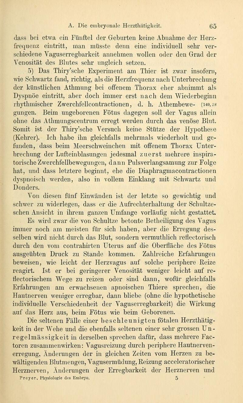 dass bei etwa ein Fünftel der Geburten keine Abnahme der Herz- frequenz eintritt, man müsste denn eine individuell sehr ver- schiedene Vaguserregbarkeit annehmen wollen oder den Grad der Yenosität des Blutes sehr ungleich setzen. 5) Das Thiry'sche Experiment am Thier ist zwar insofern, wie Schwartz fand, richtig, als die Herzfrequenz nach Unterbrechung der künstlichen Athmung bei offenem Thorax eher abnimmt als Dyspnoe eintritt, aber doch immer erst nach dem Wiederbeginn rhythmischer Zwerchfellcontractionen, d. h. Athembewe- [ug, 5« gungen. Beim ungeborenen Fötus dagegen soll der Vagus allein ohne das Athmungscentrum erregt werden durch das venöse Blut. Somit ist der Thiry'sche Versuch keine Stütze der Hypothese (Kehrer). Ich habe ihn gleichfalls mehrmals wiederholt und ge- funden, dass beim Meerschweinchen mit offenem Thorax Unter- brechung der Lufteinblasungen jedesmal zuerst mehrere inspira- torische Zwerchfellbewegungen, dann Pulsverlangsamung zur Folge hat, und dass letztere beginnt, ehe die Diaphragmacontractionen dyspnoisch werden, also in vollem Einklang mit Schwartz und Donders. Von diesen fünf Einwänden ist der letzte so gewichtig und schwer zu widerlegen, dass er die Aufrechterhaltung der Schultze- schen Ansicht in ihrem ganzen Umfange vorläufig nicht gestattet. Es wird zwar die von Schnitze betonte Betheiligung des Vagus immer noch am meisten für sich haben, aber die Erregung des- selben wird nicht durch das Blut, sondern vermuthlich reflectorisch durch den vom contrahirten Uterus auf die Oberfläche des Fötus ausgeübten Druck zu Stande kommen. Zahlreiche Erfahrungen beweisen, wie leicht der Herzvagus auf solche periphere Reize reagirt. Ist er bei geringerer Venosität weniger leicht auf re- flectorischem Wege zu reizen oder sind dann, wofür gleichfalls Erfahrungen am erwachsenen apnoischen Thiere sprechen, die Hautnerven weniger erregbar, dann bliebe (ohne die hypothetische individuelle Verschiedenheit der Vaguserregbarkeit) die Wirkung auf das Herz aus, beim Fötus wie beim Geborenen. Die seltenen Fälle einer beschleunigten fötalen Herzthätig- keit in der Wehe und die ebenfalls seltenen einer sehr grossen Un- regelmässigkeit in derselben sprechen dafür, dass mehrere Fac- toren zusammenwirken: Vagusreizung durch periphere Hautnerven- erregung, Änderungen der in gleichen Zeiten vom Herzen zu be- wältigenden Blutmengen, Vagusermüdung, Reizung acceleratorischer Herznerven, Änderungen der Erregbarkeit der Herznerven und Frey er, Physioloffie des Embryo. 5