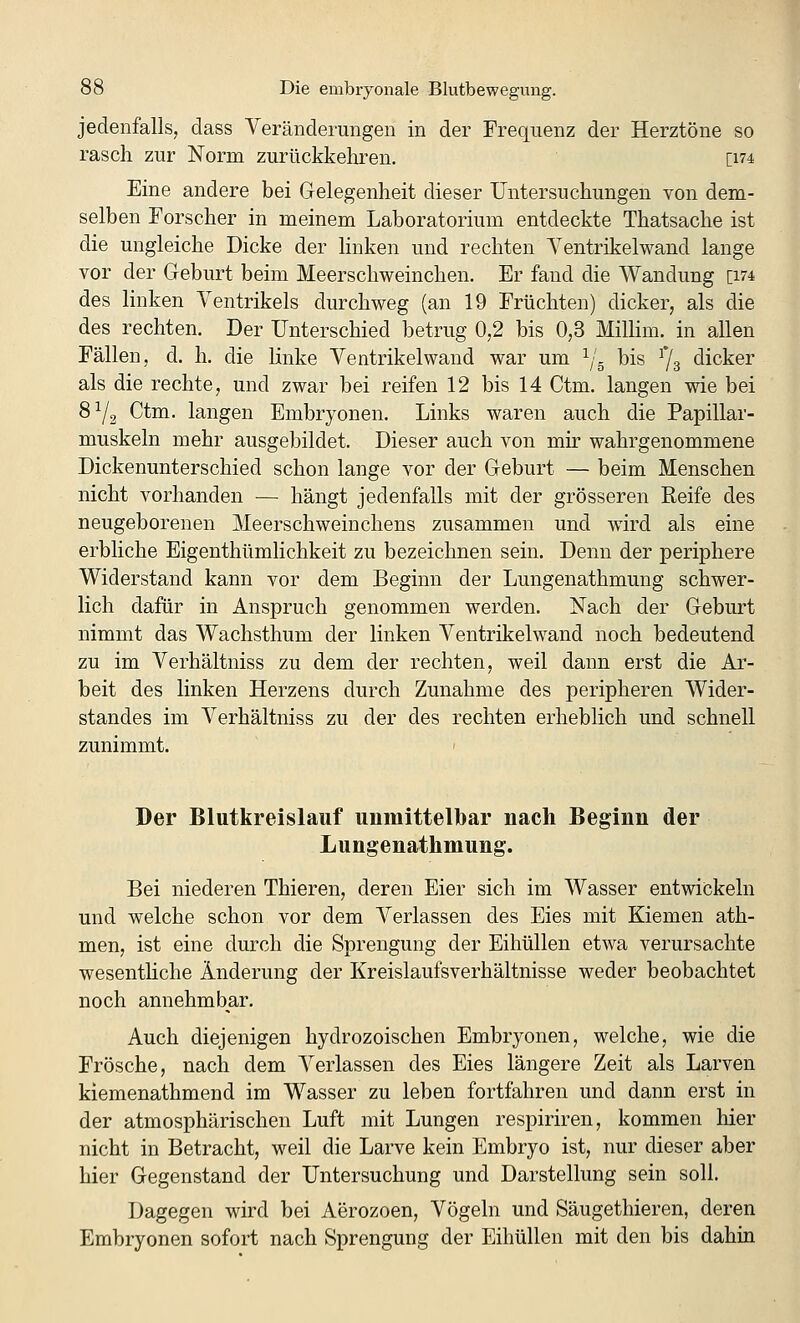 jedenfalls, dass Veränderungen in der Frequenz der Herztöne so rasch zur Norm zurückkehren. [i74 Eine andere bei G-elegenheit dieser Untersuchungen von dem- selben Forscher in meinem Laboratorium entdeckte Thatsache ist die ungleiche Dicke der linken und rechten Yentrikelwand lange vor der Geburt beim Meerschweinchen. Er fand die Wandung [174 des linken Ventrikels durchweg (an 19 Früchten) dicker, als die des rechten. Der Unterschied betrug 0,2 bis 0,3 Millim. in allen Fällen, d. h. die linke Ventrikel wand war um ^/- bis ^3 dicker als die rechte, und zwar bei reifen 12 bis 14 Ctm. langen wie bei 8^2 Ctm. langen Embryonen. Links waren auch die Papillar- muskeln mehr ausgebildet. Dieser auch von mir wahrgenommene Dickenunterschied schon lange vor der Geburt — beim Menschen nicht vorhanden — hängt jedenfalls mit der grösseren Eeife des neugeborenen Meerschweinchens zusammen und wird als eine erbliche Eigenthümlichkeit zu bezeichnen sein. Denn der periphere Widerstand kann vor dem Beginn der Lungenathmung schwer- lich dafür in Anspruch genommen werden. Nach der Geburt nimmt das Wachsthum der linken Ventrikelwand noch bedeutend zu im Verhältniss zu dem der rechten, weil dann erst die Ar- beit des linken Herzens durch Zunahme des peripheren Wider- standes im Verhältniss zu der des rechten erheblich und schnell zunimmt. Der Blutkreislauf unmittelbar nach Beginn der Lungenathmung. Bei niederen Thieren, deren Eier sich im Wasser entwickeln und welche schon vor dem Verlassen des Eies mit Kiemen ath- men, ist eine durch die Sprengung der Eihüllen etwa verursachte wesenthche Änderung der Kreislaufsverhältnisse weder beobachtet noch annehmbar. Auch diejenigen hydrozoischen Embryonen, welche, wie die Frösche, nach dem Verlassen des Eies längere Zeit als Larven kiemenathmend im Wasser zu leben fortfahren und dann erst in der atmosphärischen Luft mit Lungen respiriren, kommen hier nicht in Betracht, weil die Larve kein Embryo ist, nur dieser aber hier Gegenstand der Untersuchung und Darstellung sein soll. Dagegen wird bei Aerozoen, Vögeln und Säugethieren, deren Embryonen sofort nach Sprengung der Eihüllen mit den bis dahin