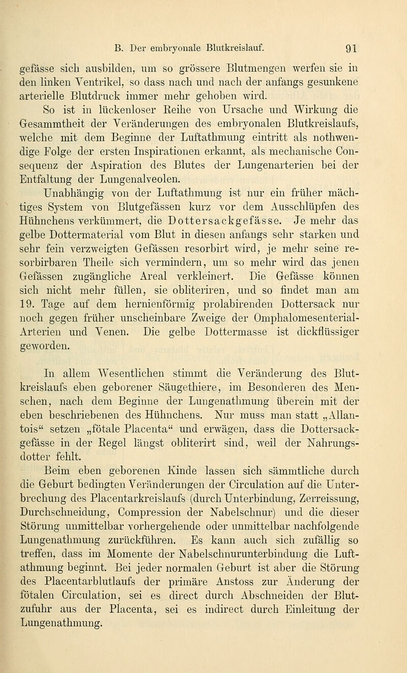 gefässe sich ausbilden, um so grössere Blutmengen werfen sie in den linken Ventrikel, so dass nach und nach der anfangs gesunkene arterielle Blutdruck immer mehr gehoben wird. So ist in lückenloser Reihe von Ursache und Wirkung die Gesammtheit der Veränderungen des embryonalen Blutkreislaufs, welche mit dem Beginne der Luftathmung eintritt als nothwen- dige Folge der ersten Inspirationen erkannt, als mechanische Con- sequenz der Aspiration des Blutes der Lungenarterien bei der Entfaltung der Lungenalveolen. Unabhängig von der Luftathmung ist nur ein früher mäch- tiges System von Blutgefässen kurz vor dem Ausschlüpfen des Hühnchens verkümmert, die Dottersackgefässe. Je mehr das gelbe DottermLaterial vom Blut in diesen anfangs sehr starken und sehr fein verzweigten Gefässen resorbirt wird, je mehr seine re- sorbirbaren Theile sich vermindern, um so mehr wird das jenen Gefässen zugängliche Areal verkleinert. Die Gefässe können sich nicht mehr füllen, sie obliteriren, und so findet man am 19. Tage auf dem hernienförmig prolabirenden Dottersack nur noch gegen früher unscheinbare Zweige der Omphalomesenterial- Arterien und Venen. Die gelbe Dottermasse ist dickflüssiger geworden. In allem Wesentlichen stimmt die Veränderung des Blut- kreislaufs eben geborener Säugethiere, im Besonderen des Men- schen, nach dem Beginne der Lungenathmung überein mit der eben beschriebenen des Hühnchens. Nur muss man statt „Allan- tois setzen „fötale Placenta und erwägen, dass die Dottersack- gefässe in der Regel längst obliterirt sind, weil der Nahrungs- dotter fehlt. Beim eben geborenen Kinde lassen sich sämmtliche durch die Geburt bedingten Veränderungen der Circulation auf die Unter- brechung des Placentarkreislaufs (durch Unterbindung, Zerreissung, Durchschneidung, Compression der Nabelschnur) und die dieser Störung unmittelbar vorhergehende oder unmittelbar nachfolgende Lungenathmung zurückführen. Es kann auch sich zufällig so treffen, dass im Momente der Nabelschnurunterbindung die Luft- athmung beginnt. Bei jeder normalen Geburt ist aber die Störung des Placentarblutlaufs der primäre Anstoss zur Änderung der fötalen Circulation, sei es direct durch Abschneiden der Blut- zufuhr aus der Placenta, sei es indirect durch Einleitung der Lungenathmung.