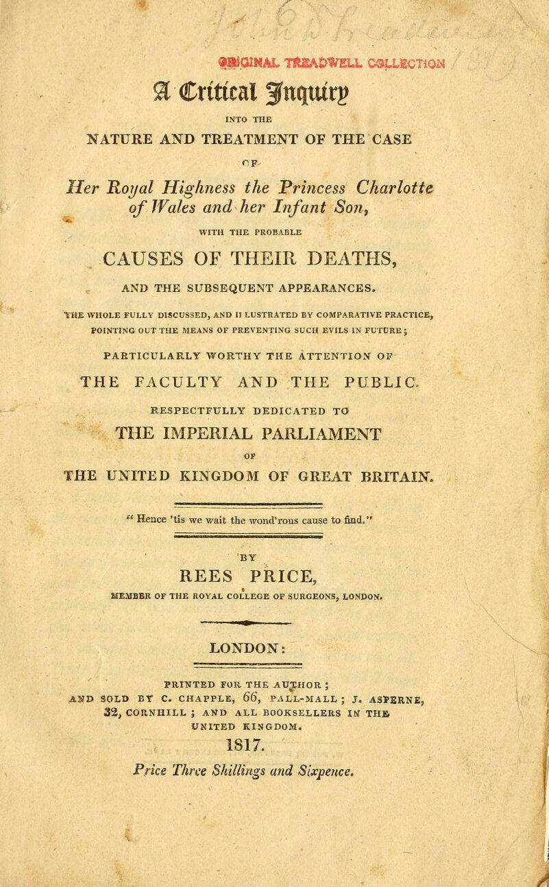 a Critical f nquirg INTO THE NATURE AND TREATMENT OF THE CASE Her Ro7/al Highness the Princess Charlotte of Wales and her Infant Son, WITH THE PROBABLE CAUSES OF THEIR DEATHS, AND THE SUBSEQUENT APPEARANCES. tHE WHOLE FULLY DISCUSSED, AND II LUSTRATED BY COMPARATIVE PRACTICE, POINTING OUT THE MEANS OF PREVENTING SUCH EVILS IN FUTURE ; PAETICULARLY WORTHY THE ATTENTIOJT OF THE FACULTY AND THE PUBLIC. RESPECTFULLY DEDICATED TO THE IMPERIAL PARLIAMENT OF THE UNITED KINGDOM OF GREAT BRITAIN.  Hence 'tis we wait the wond'rous cause to find.' BY REES PRICE, HSMBBR OF THE ROYAL COLLEGE OF SURGEONS, LONDON. LONDON: PRINTED FOR THE AV^ilOK ; AND SOLD BY C. CHAPPLE, 66, PALL-MALL ; J. ASPERNEj 32, COUNHILL ; AND ALL BOOKSELLERS IN THB UNITED KINGDOM. 1817. Pfke Three Shillings and Sixpence.