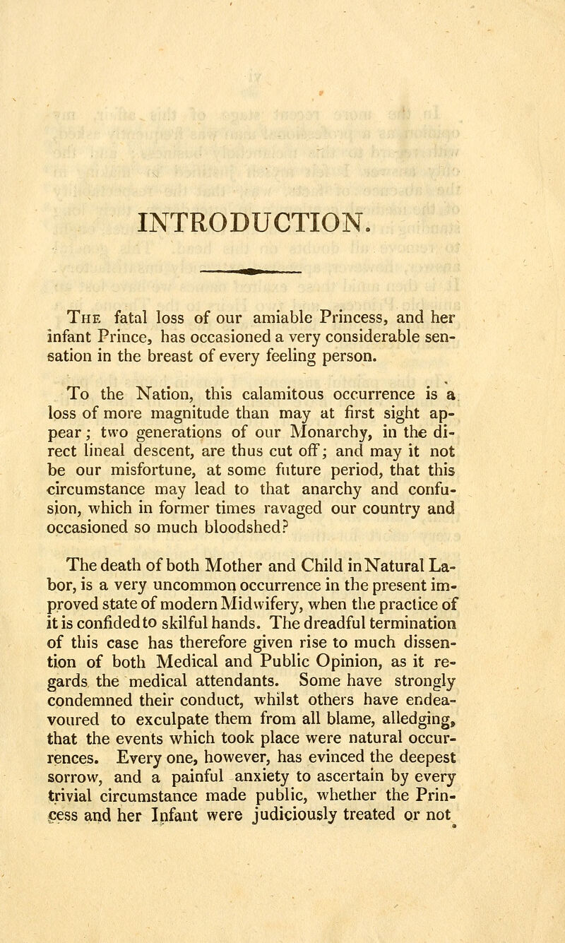 INTRODUCTION. The fatal loss of our amiable Princess, and her infant Prince, has occasioned a very considerable sen- sation in the breast of every feeling person. To the Nation, this calamitous occurrence is a loss of more magnitude than may at first sight ap- pear ; two generations of our Monarchy, in the di- rect lineal descent, are thus cut off; and may it not be our misfortune, at some future period, that this circumstance may lead to that anarchy and confu- sion, which in former times ravaged our country and occasioned so much bloodshed? The death of both Mother and Child in Natural La- bor, is a very uncommop occurrence in the present im- proved state of modern Midwifery, when the practice of it is confided to skilful hands. The dreadful termination of this case has therefore given rise to much dissen- tion of both Medical and Public Opinion, as it re- gards the medical attendants. Some have strongly condemned their conduct, whilst others have endea- voured to exculpate them from all blame, alledging, that the events which took place were natural occur- rences. Every one, however, has evinced the deepest sorrow, and a painful anxiety to ascertain by every trivial circumstance made public, whether the Prin- ,cess and her Infant were judiciously treated or not