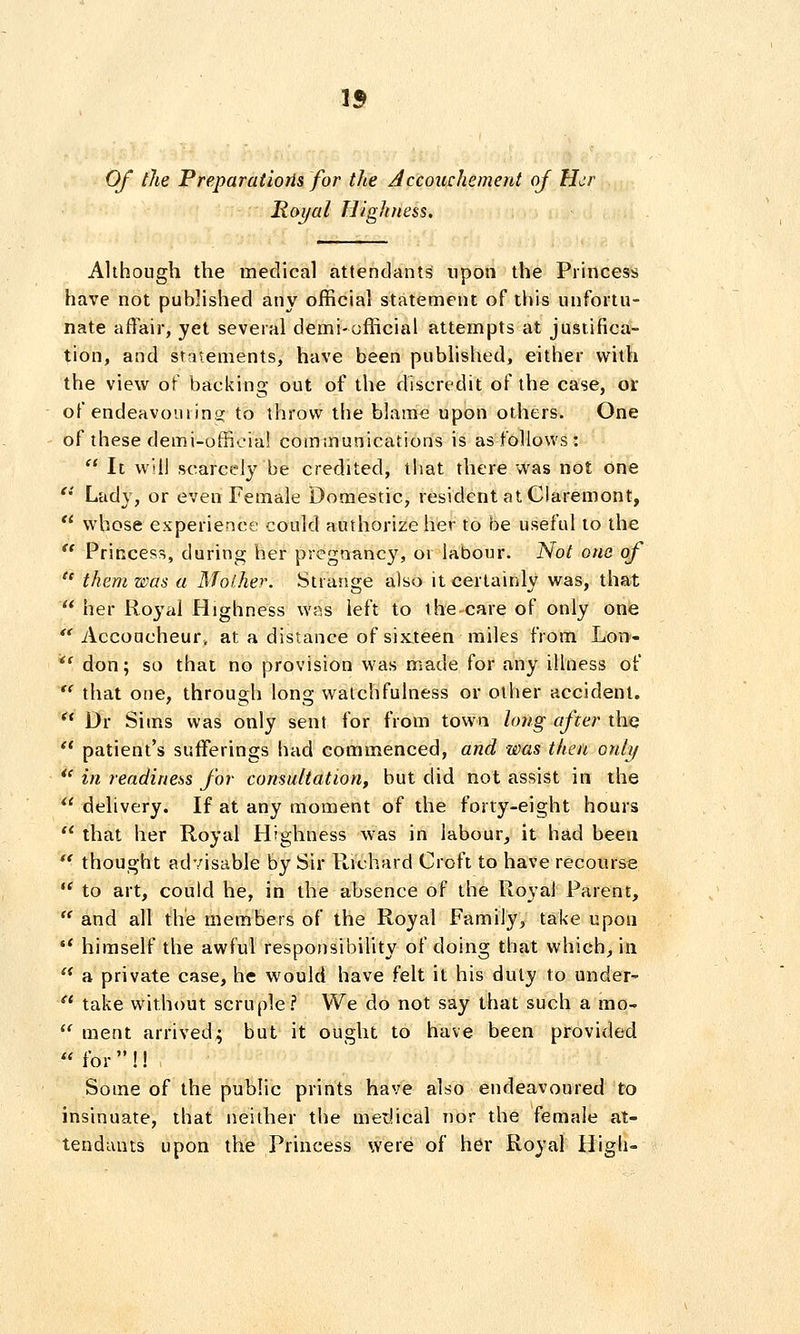 Of the Preparatiorls for the Accouchement oj Her Royal Highness. Although the medical attieddants upon the Princess have not published any official statement of this unfortu- nate affair, yet several demi-official attempts at justifica- tion, and statements, have been published, either with the view of backing out of the discredit of the case, or of endeavouring to throw the blame upon others. One of these demi-official communications is as follows :  It will scarcely be credited, that there was not one '•' Lady, or even Female Domestic, resident at Claremont, ** whose experience could authorize her to be u.seful to the  Princess, during her pregnane}^ or labour. Not one of  them was a Mol.her. Strange also it certainly was, that  her Ro^'al Highness was left to the care of only one  Accoucheur, at a distance of sixteen miles from Lon-- *' don; so thai no provision was made for any illness of  that one, through long watchfulness or other accident. '* Dr Sims was only sent for from town long after tho  patient's sufferings had commenced, and was then onhf *' in readineiiS for consultation, but did not assist in the  delivery. If at any moment of the forty-eight hours  that her Royal Highness was in labour, it had been '^ thought advisable by Sir Richard Croft to have recourse '^ to art, could he, in the absence of the Royal Parent,  and all the members of the Royal Family, take upon  himself the awful responsibility of doing that which, in  a private case, he would have felt it his duly to under-  take without scruple? We do not say that such a mo- *' ment arrived; but it ought to have been provided  for  !! Some of the public prints have also endeavoured to insinuate, that neither the medical nor the female at- tendants upon the Princess were of her Royal High-