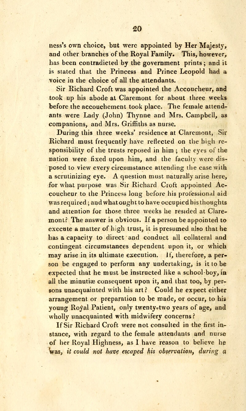 ness's own choice, but were appointed by Her Majesty, and other branches of the Royal Family. This, however, has been contradicted by the government prints; and it is slated that the Princess and Prince Leopold had a voice in the choice of all the attendants. Sir Richard Croft was appointed the Accoucheur, and took up his abode at Claremont for about three weeks before the accouchement took place. The female attend- ants were Lady (John) Thynne and Mrs. Campbell, as companions, and Mrs. Griffiths as nurse. During this three weeks' residence at Claremont, Sir Richard must frequently have reflected on the high re- sponsibility of the trusts reposed in him ; the eyes of the nation were fixed upon him, and the faculty were dis- posed to view every circumstance attending the case with a scrutinizing eye. A question must naturally arise here, for what purpose was Sir Richard Croft appointed Ac- coucheur to the Princess long before his professional aid was required; and what ought to have occupied his thoughts and attention for those three weeks he resided at Clare- mont? The answer is obvious. If a person be appointed to execute a matter of high trust, it is presumed also that he has a capacity to direct and conduct all collateral and contingent circumstances dependent upon it, or which may arise in its ultimate execution. ii\ therefore, a per- son be engaged to perform any undertaking, is it to be expected that he must be instructed like a school-boy, in all the minutiae consequent upon it, and that too, by per- sons unacquainted with his art? Could he expect either arrangement or preparation to be made, or occur, to his young Royal Patient, only twentyrtwo years of age, and wholly unacquainted with midwifery concerns? If Sir Richard Croft were not consulted in the first in- stance, with regard to the female attendants and nurse of her Royal Highness, as I have reason to believe he Vas, it could not have escaped fiis observation, during a