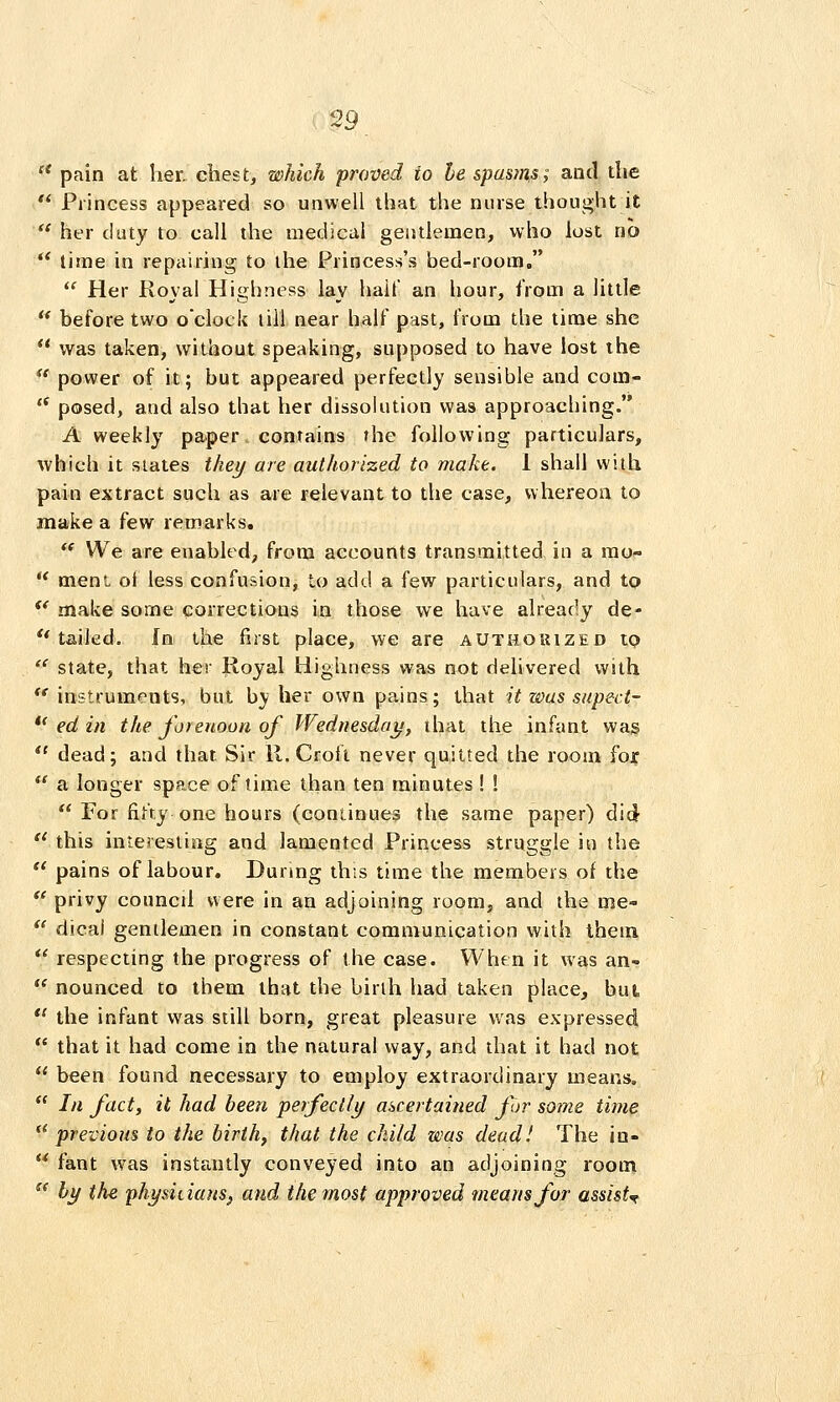 '* pain at her. chest, which proved to he spasms; anil the *' Princess appeared so unwell that the nurse thought it  her duty to call the medical gentlemen, who lost no  lime in repairing to the Princess's bed-room,  Her Royal Highness lay hail' an hour, from a little  before two o'clock till near half past, from the time she  was taken, without speaking, supposed to have lost the  power of it; but appeared perfectly sensible and com-  posed, and also that her dissolution was approaching. A weekly paper contains the following particulars, which it slates thei/ are authorized to make. 1 shall with pain extract such as are relevant to the case, whereon to make a few remarks,  We are enabled^ from accounts transmitted in a mo-  mem oi less confusion, to add a few particulars, and to  make some corrections in those we have already de- '* tailed. In the first place, we are authorized to  state, that her lloyal Highness was not delivered with  instruments, but by her own pains; that it was supect- *' ed in the forenoon of Wednesday/, ihat the infant wag *' dead; and that Sir 11. Croft never quitted the room for  a longer space of time than ten minutes I !  For fifty one hours (continues the same paper) did  this interesting and lamented Princess struggle in the  pains of labour. During th;s time the members of the *' privy council were in an adjoining room, and the me-  dicai gentlemen in constant communication with ihem  respecting the progress of the case. When it was an- ^ nounced to them that the birth had taken place, but,  the infant was still born, great pleasure was expressed  that it had come in the natural vvay, and that it had not  been found necessary to employ extraordinary means.  In fact, it had been •perfectly ascertained for some time  previous to the birth, that the child was dead! The in-  fant was instantly conveyed into an adjoining room  bi/ the physicians^ and the most approved means for assist'^