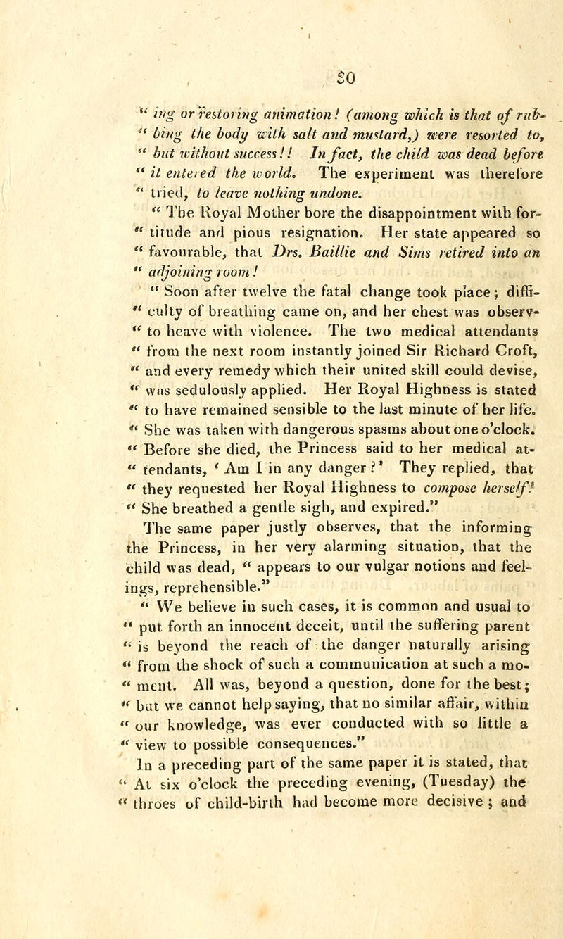 so *' iffg or restoring animation! (among which is that of rub-  bing the body with salt and mustard,) were resorted to,  hut without success!! In fact, the child was dead before ** it ente/ed the world. The experiment was iherelore *^' tried, to leave nothing undone. *' The lloyal Mother bore the disappointment with for-  tirude and pious resignation. Her state appeared so  favourable, that Drs. Baillie and Sims retired into an  adjoining room!  Soon after twelve the fatal change took place; diffi-  culty of breathing came on, and her chest was observ-  to heave with violence. The two medical attendants ** from the next room instantly joined Sir Richard Croft,  and every remedy which their united skill could devise,  was sedulously applied. Her Royal Highness is stated *' to have remained sensible to the last minute of her life.  She was taken with dangerous spasms about one o'clock. '* Before she died, the Princess said to her medical at-  tendants, ' Am 1 in any danger ?' They replied, that  they requested her Royal Highness to compose herself!-  She breathed a gentle sigh, and expired. The same paper justly observes, that the informing the Princess, in her very alarming situation, that the child was dead,  appears to our vulgar notions and feel- ings, reprehensible.  We believe in such cases, it is common and usual to '* put forth an innocent deceit, until the suffering parent  is beyond the reach of the danger naturally arising  from the shock of such a communication at such a mo-  ment. All was, beyond a question, done for the best; *' but we cannot help saying, that no similar affair, within  our knowledge, was ever conducted with so little a  view to possible consequences. In a preceding part of the same paper it is stated, that '' At six o'clock the preceding evening, (Tuesday) the  throes of child-birth hud become more decisive ; and