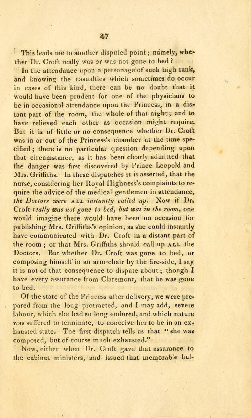 This leads me to another disputed point; namely, whe- ther Dr. Croft really was or was not gone to bed ? In the attendance upon a personage of such high rank, and knowing the casualties which sometimes do occur in cases of this kind, there can be no doubt that it Would have been prudent for one of the physicians to be in occasional attendance upon the Princess, in a dis- tant part of the room, the whole of thai night; and to have reheved each other as occasion might require* But it is of little or no consequence whether Dr. Croft was in or out of the Princess's chamber at the time spe- cified ; there is no particular question depending upon that circumstance, as it has been clearly admitted that the danger was first discovered by Prince Leopold and Mrs. Griffiths. In these dispatches it is asserted, that the nurse, considering her Royal Highness's complaints tore- quire the advice of the medical gentlemen in attendance, the Doctors were all instantly called up. Now if Dr» Croft really was not gone to bed, hut was in the room, one would imagine there would have been no occasion for publishing Mrs. Griffiths*s opinion, as she could instantly have communicated with Dr. Croft in a distant part of the room ; or that Mrs. Griffiths should call up all the Doctors. But whether Dr. Croft was gone to bed, or composing himself in an arm-chair by the fire-side, I say it is not of that consequence to dispute about; though I have every assurance from Claremont, that he was gone to bed. Of the state of the Princess after delivery, we were pre- pared from the long protracted, and I may add, severe labour, which she had so long endured, and which nature was suffered to terminate, to conceive her to be in an ex- hausted state. The first dispatch tells us that ** she was composed, but of course much exhausted. Now, either when Dr. Croft gave that assurance to the cabinet ministers, and- issued that memorable bul-