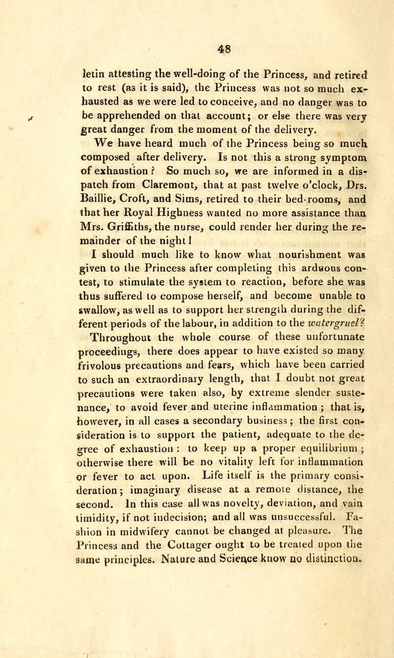 letin attesting the well-doing of the Princess, and retired to rest (as it is said), the Princess was not so much ex- hausted as we were led to conceive, and no danger was to be apprehended on that account; or else there was very great danger from the moment of the delivery. We have heard much of the Princess being so much composed after delivery. Is not this a strong symptom of exhaustion ? So much so, we are informed in a dis- patch from Claremont, that at past twelve o'clock, Drs. Baillie, Croft, and Sims, retired to their bed-rooms, and that her Royal Highness wanted no more assistance than Mrs. Griffiths, the nurse, could render her during the re- mainder of the night! I should much like to know what nourishment was given to the Princess after completing this arduous con- test, to stimulate the system to reaction, before she was thus suffered to compose herself, and become unable to swallow, as well as to support her strength during the dif- ferent periods of the labour, in addition to the ivatergruel? Throughout the whole course of these unfortunate proceedings, there does appear to have existed so many frivolous precautions and fears, which have been carried to such aa extraordinary length, that I doubt not great precautions were taken also, by extreme slender suste- nance, to avoid fever and uterine inflammation ; that is, however, in all cases a secondary business; the first con- sideration is to support the patient, adequate to the de- gree of exhaustion : to keep up a proper equilibrium ; otherwise there will be no vitality left for inflammation or fever to act upon. Life itself is the primary consi- deration; imaginary disease at a remote distance, the second. In this case all was novelty, deviation, and vain timidity, if not indecision; and all was unsuccessful. Fa- shion in midwifery cannot be changed at pleasure. The Princess and the Cottager ought to be treated upon the same principles. Nature and Science know no distinction.