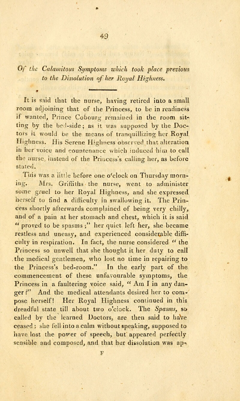 Of the Calamitous Symptoyns zohich took place previous to the Dissolution of her Royal Highness, It is said that the nurse, having retired into a small room adjoining that of the Princess, to be in readiness if wanted. Prince Cobourg remained in the room sit- ting by the bed-side; as it Vi^as supposed by the Doc- tors it would be the means of tranquillizing her Royal Highness. His Serene Highness observed that alteration in her voice and countenance which induced him to call the muse, instead of the Princess's calling her, as before stated. This was a little before one o'clock on Thursday morn- ing. Mrs. Griffiths the nurse, went to administer some gruel to her Royal Highness, and she expressed herself to find a difficulty in swallowing it. The Prin- cess shortly afterwards complained of being very chilly, and of a pain at her stomach and chest, which it is said ** proved to be spasms ; her quiet left her, she became restless and uneasy, and experienced considerable diffi- culty in respiration. In fact, the nurse considered *' the Princess so unwell that she thought it her duty to call .the medical gentlemen, who lost no time in repairing to the Princess's bed-room. In the early part of the commencement of these unfavourable symptoms, the Princess in a faultering voice said,  Am I in any dan- ger I And the medical attendants desired her to com* pose herself! Her Royal Highness continued in this dreadful state till about two o'clock. The Spasms^ so called by the learned Doctors, are then said to haVe ceased; she fell intoacalm without speaking, supposed to have lost the power of speech, but appeared perfectly sensible and composed, and that her dissolution was ap- F