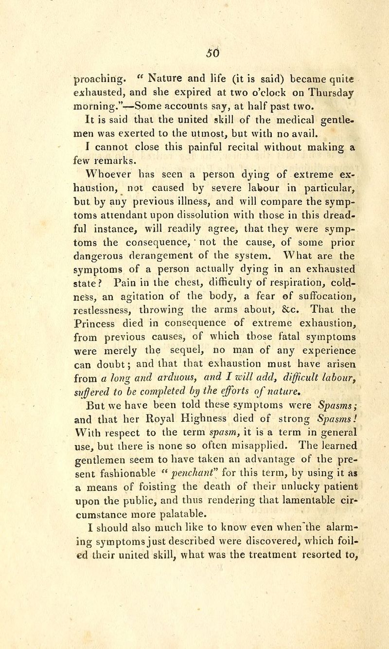 preaching.  Nature and life (it is said) became quite ejchausted, and she expired at two o'clock on Thursday morning.—Some accounts saj, at half past two. It is said thai the united skill of the medical gentle- men was exerted to the utmost, but with no avail. I cannot close this painful recital without making a few remarks. Whoever has seen a person dying of extreme ex- haustion, not caused by severe labour in particular, but by any previous illness, and will compare the symp- toms attendant upon dissolution with those in this dread- ful instance, will readily agree, that they were symp- toms the consequence,  not the cause, of some prior dangerous derangement of the system. What are the symptoms of a person actually dying in an exhausted state ? Pain in the chest, difficulty of respiration, cold- ness, an agitation of the body, a fear of suffocation, restlessness, throwing the arms about, &c. That the Princess died in consequence of extreme exhaustion, from previous causes, of which those fatal symptoms were merely the sequel, no man of any experience can doubt; and that that exhaustion must have arisen from a long and arduous, and I will add, difficult labour, sneered to be completed by the efforts of nature. But we have been told these symptoms were Spasms; and that her Royal Highness died of strong Spasms! With respect to the term spasm, it is a term in general use, but there is none so often misapplied. The learned gentlemen seem to have taken an advantage of the pre- sent fashionable  penchant for this term, by using it as a means of foisting the death of their unlucky patient upon the public, and thus rendering that lamentable cir- cumstance more palatable. I should also much like to know even when'the alarm- ing symptoms just described were discovered, which foil- ed their united skill, what was the treatment resorted to,