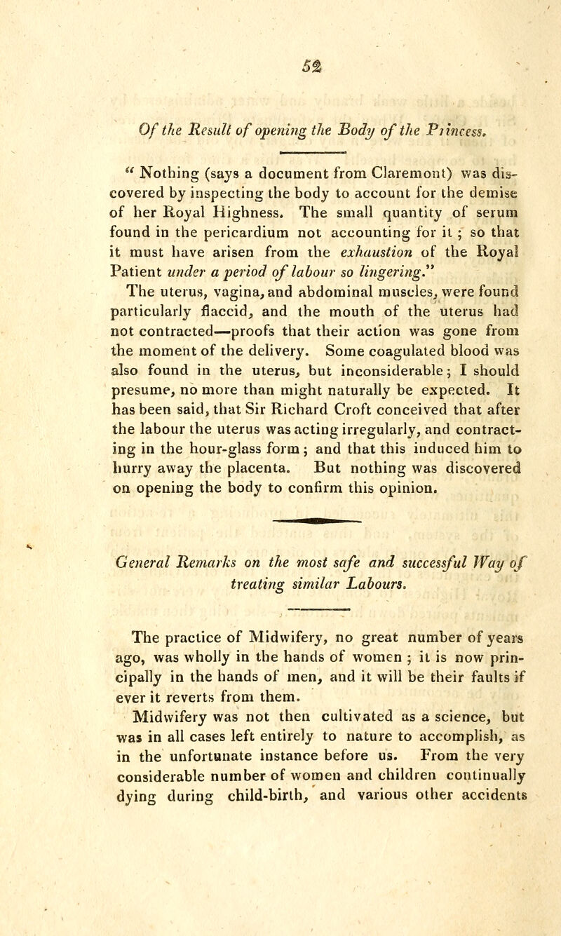 Of the Result of opening the Body of the P7inc.ess.  Nothing (says a document from Claremont) was dis- covered by inspecting the body to account for the demise of her Royal Highness. The small quantity of serum found in the pericardium not accounting for it; so that it must have arisen from the exhaustion of the Royal Patient under a period of labour so lingering. The uterus, vagina, and abdominal muscles,, were found particularly flaccid, and the mouth of the uterus had not contracted—proofs that their action was gone from the moment of the delivery. Some coagulated blood was also found in the uterus, but inconsiderable; I should presume, no more than might naturally be expected. It has been said, that Sir Richard Croft conceived that after the labour the uterus was acting irregularly, and contract- ing in the hour-glass form; and that this induced him to hurry away the placenta. But nothing was discovered on opening the body to confirm this opinion. General Remarks on the most safe and successful Way of treating similar Labours, The practice of Midwifery, no great number of years ago, was wholly in the hands of women ; it is now prin- cipally in the hands of men, and it will be their faults if ever it reverts from them. Midwifery was not then cultivated as a science, but was in all cases left entirely to nature to accomplish, as in the unfortunate instance before us. From the very considerable number of women and children continually dying during child-birth, and various other accidents