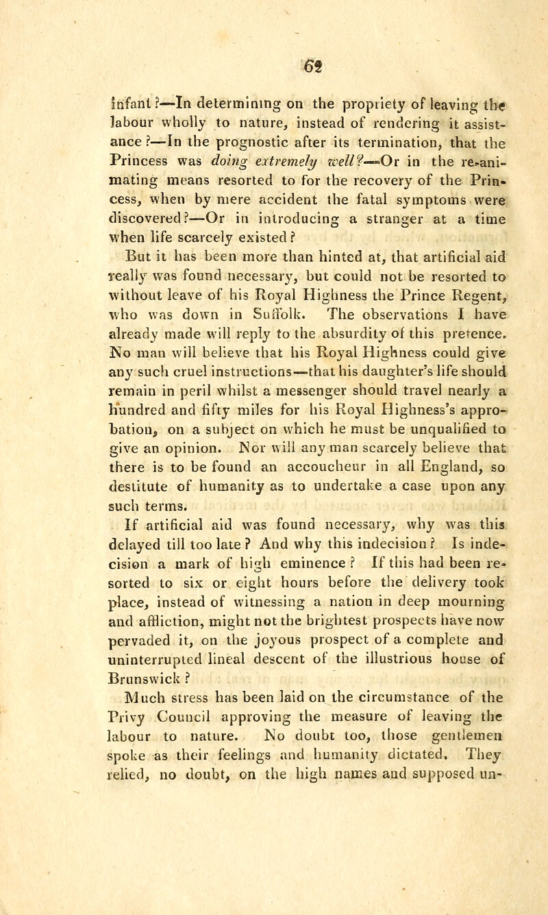 infant ?—In determining on the propriety of leaving the labour wholly to nature, instead of rendering it assist- ance ?—In the prognostic after its termination, that the Princess was doing extremely zoellf-^-Ov in the re^ani- mating means resorted to for the recovery of the Prin- cess, when by mere accident the fatal symptoms were discovered?—Or in introducing a stranger at a time when life scarcely existed ? But it has been more than hinted at, that artificial aid really w^as found necessary, but could not be resorted to without leave of his Royal Highness the Prince Regent, who was down in Suifolk. The observations I have already made will reply to the absurdity of this pretence. No man will believe that his Royal Highness could give any such cruel instructions—that his daughter's life should remain in peril whilst a messenger should travel nearly a hundred and fifty miles for his Royal Highness's appro- bation, on a subject on which he must be unqualified to give an opinion. JSor will any man scarcely believe that there is to be found an accoucheur in all England, so destitute of humanity as to undertake a case upon any such terms. If artificial aid was found necessary, why was this delayed till too late ? And why this indecision ? Is inde- cision a mark of high eminence ? If this had been re- sorted to six or eight hours before the delivery took place, instead of witnessing a nation in deep mourning and affliction, might not the brightest prospects have now pervaded it, on the joyous prospect of a complete and uninterrupted lineal descent of the illustrious house of Brunswick ? Much stress has been laid on the circumstance of the Privy Council approving the measure of leaving the labour to nature. No doubt too, those gentlemen spoke as their feelings and humanity dictated. They relied, no doubt, on the high names and supposed un-