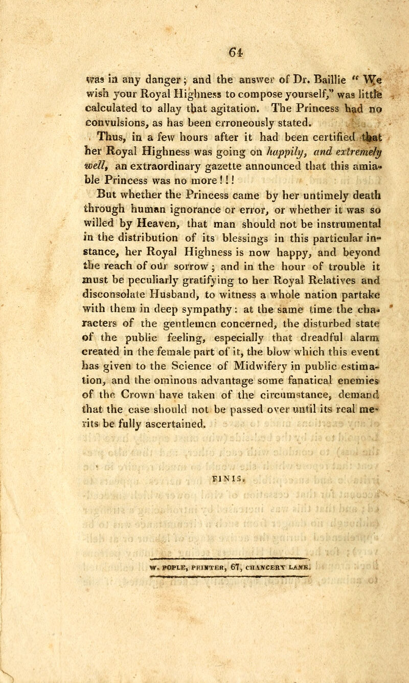 6i was in any danger; and the answer of Dr. Baillie  V^e wish your Royal Highness to compose yourself, was littte calculated to allay tbat agitation. The Princess bi^d no convulsions, as has been erroneously stated. *^ . Thus, in a few hours after it had been certified tjiat her Royal Highness was going on happily, and extremely well, an extraordinary gazette announced that this amia- ble Princess was no more!!! But whether the Princess came by her untimely death through human ignorance or error, or whether it was so willed by Heaven, that man should not be instrumental in the distribution of its blessings in this particular in- stance, her Royal Highness is now happy, and beyond the reach of oiSr sorrow; and in the hour of trouble it must be peculiarly gratifying to her Royal Relatives and disconsolate Husband, to witness a whole nation partake with them in deep sympathy: at the same time the cha- racters of the gentlemen concerned, the disturbed state of the public feeling, especially that dreadful alarm created in the female part of it, the blow which this event has given to the Science of Midwifery in public estima- tion, and the ominous advantage some fanatical enemies of the Crown have taken of the circumstance, demand that the case should not be passed over until its real me- rits be fully ascertained. FINIS. W. FOPLE, PPtWTER, 67, CHANCEBT LAJfK.