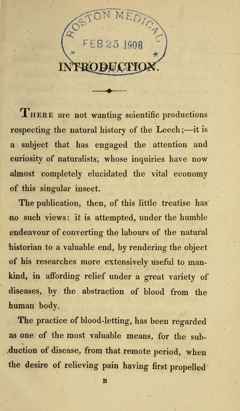 $°» M£B>^ JLhere are not wanting scientific productions respecting- the natural history of the Leech;—it is a subject that has engaged the attention and curiosity of naturalists, whose inquiries have now almost completely elucidated the vital economy of this singular insect. The publication, then, of this little treatise has no such views: it is attempted, under the humble endeavour of converting the labours of the natural historian to a valuable end, by rendering the object of his researches more extensively useful to man- kind, in affording relief under a great variety of diseases, by the abstraction of blood from the human body. The practice of blood-letting, has been regarded as one of the most valuable means, for the sub- duction of disease, from that remote period, when the desire of relieving pain having first propelled