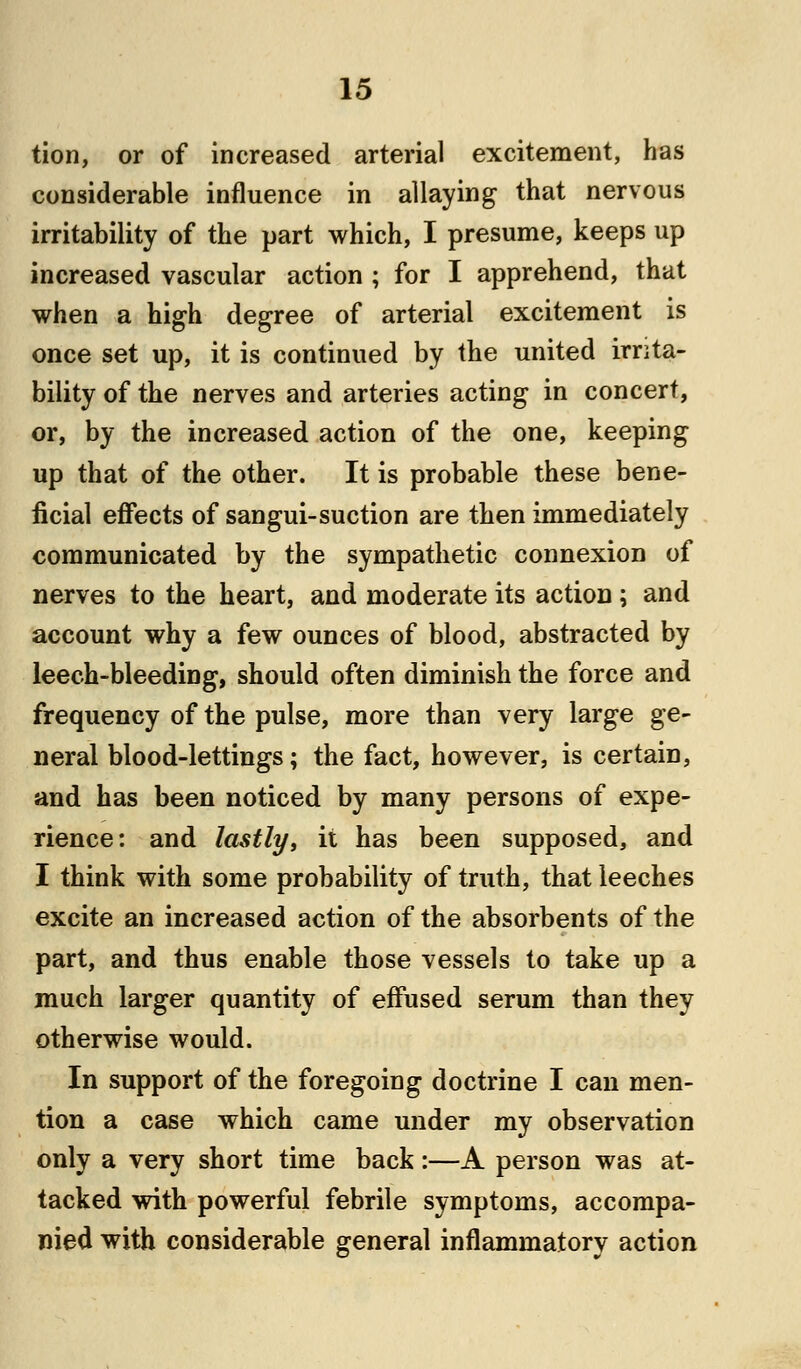 tion, or of increased arterial excitement, has considerable influence in allaying that nervous irritability of the part which, I presume, keeps up increased vascular action ; for I apprehend, that when a high degree of arterial excitement is once set up, it is continued by the united irrita- bility of the nerves and arteries acting in concert, or, by the increased action of the one, keeping up that of the other. It is probable these bene- ficial effects of sangui-suction are then immediately communicated by the sympathetic connexion of nerves to the heart, and moderate its action; and account why a few ounces of blood, abstracted by leech-bleeding, should often diminish the force and frequency of the pulse, more than very large ge- neral blood-lettings; the fact, however, is certain, and has been noticed by many persons of expe- rience: and lastly, it has been supposed, and I think with some probability of truth, that leeches excite an increased action of the absorbents of the part, and thus enable those vessels to take up a much larger quantity of effused serum than they otherwise would. In support of the foregoing doctrine I can men- tion a case which came under my observation only a very short time back:—A person was at- tacked with powerful febrile symptoms, accompa- nied with considerable general inflammatory action