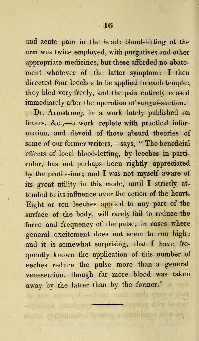 and acute pain in the head: blood-letting at the arm was twice employed, with purgatives and other appropriate medicines, but these afforded no abate- ment whatever of the latter symptom: I then directed four leeches to be applied to each temple; they bled very freely, and the pain entirely ceased immediately after the operation of sangui-suction. Dr. Armstrong, in a work lately published on fevers, &c,—a work replete with practical infor- mation, and devoid of those absurd theories of some of our former writers,—says, The beneficial effects of local blood-letting, by leeches in parti- cular, has not perhaps been rightly appreciated by the profession; and I was not myself aware of its great utility in this mode, until I strictly at- tended to its influence over the action of the heart. Eight or ten leeches applied to any part of the surface of the body, will rarely fail to reduce the force and frequency of the pulse, in cases where general excitement does not seem to run high,- and it is somewhat surprising, that I have fre- quently known the application of this number of eeches reduce the pulse more than a general venesection, though far more blood was taken away by the latter than by the former.