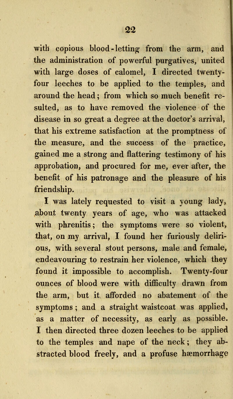 with copious blood-letting from the arm, and the administration of powerful purgatives, united with large doses of calomel, I directed twenty- four leeches to be applied to the temples, and around the head; from which so much benefit re- sulted, as to have removed the violence of the disease in so great a degree at the doctor's arrival, that his extreme satisfaction at the promptness of the measure, and the success of the practice, gained me a strong and flattering testimony of his approbation, and procured for me, ever after, the benefit of his patronage and the pleasure of his friendship. I was lately requested to visit a young lady, about twenty years of age, who was attacked with phrenitis; the symptoms were so violent, that, on my arrival, I found her furiously deliri- ous, with several stout persons, male and female, endeavouring to restrain her violence, which they found it impossible to accomplish. Twenty-four ounces of blood were with difficulty drawn from the arm, but it afforded no abatement of the symptoms; and a straight waistcoat was applied, as a matter of necessity, as early as possible. I then directed three dozen leeches to be applied to the temples and nape of the neck; they ab- stracted blood freely, and a profuse haemorrhage