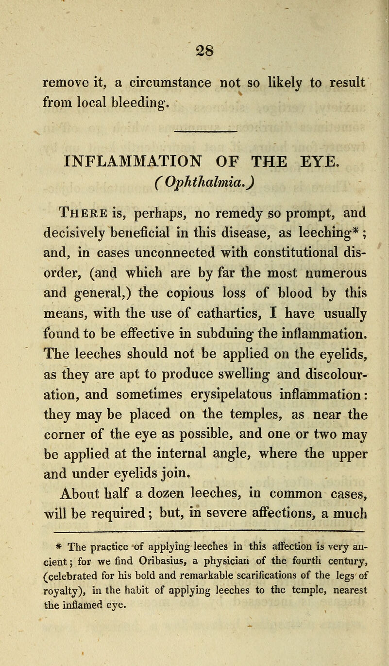 remove it, a circumstance not so likely to result from local bleeding. INFLAMMATION OF THE EYE. (Ophthalmia,) There is, perhaps, no remedy so prompt, and decisively beneficial in this disease, as leeching* ; and, in cases unconnected with constitutional dis- order, (and which are by far the most numerous and general,) the copious loss of blood by this means, with the use of cathartics, I have usually found to be effective in subduing the inflammation. The leeches should not be applied on the eyelids, as they are apt to produce swelling and discolour- ation, and sometimes erysipelatous inflammation: they may be placed on the temples, as near the corner of the eye as possible, and one or two may be applied at the internal angle, where the upper and under eyelids join. About half a dozen leeches, in common cases, will be required; but, in severe affections, a much * The practice of applying leeches in this affection is very an- cient ; for we find Oribasius, a physician of the fourth century, (celebrated for his bold and remarkable scarifications of the legs of royalty), in the habit of applying leeches to the temple, nearest the inflamed eye.