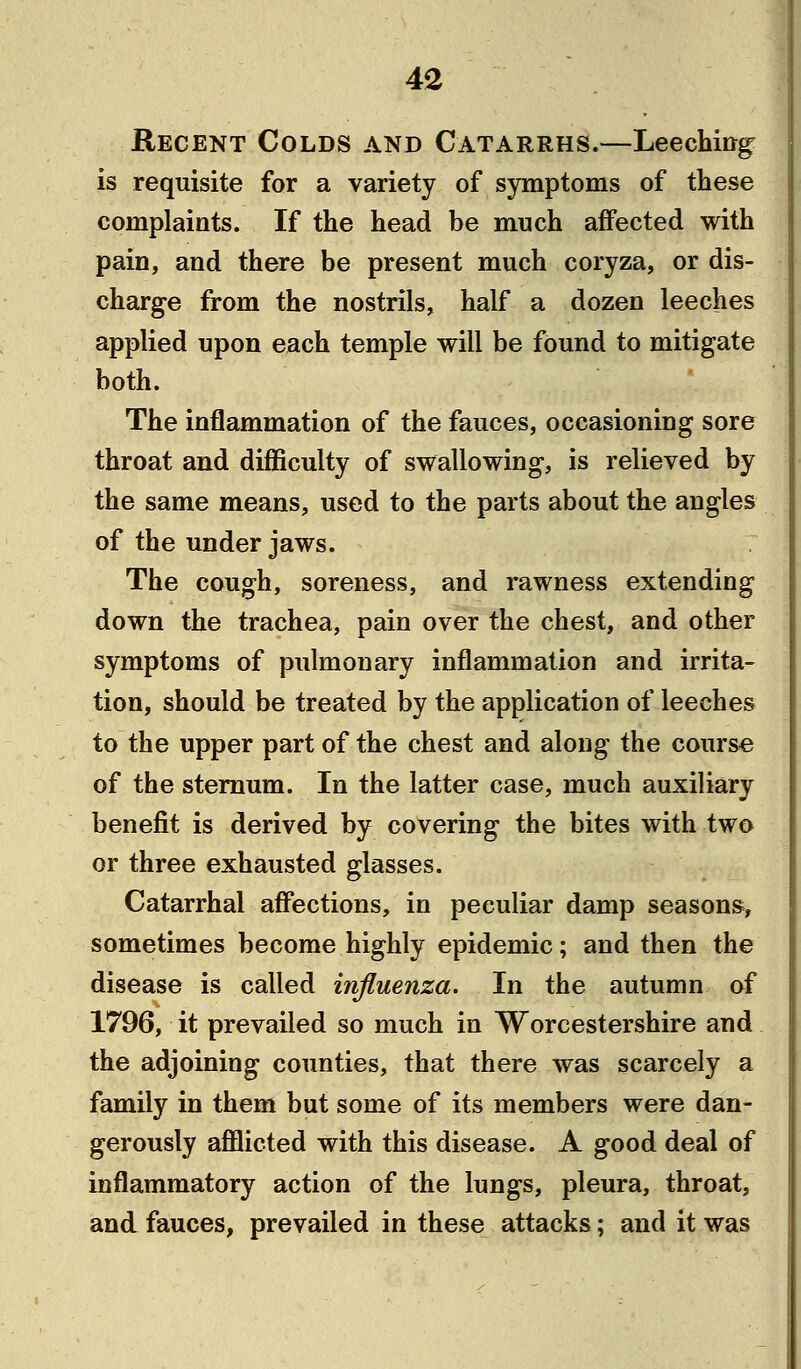 Recent Colds and Catarrhs.—Leeching is requisite for a variety of symptoms of these complaints. If the head be much affected with pain, and there be present much coryza, or dis- charge from the nostrils, half a dozen leeches applied upon each temple will be found to mitigate both. The inflammation of the fauces, occasioning sore throat and difficulty of swallowing, is relieved by the same means, used to the parts about the angles of the under jaws. The cough, soreness, and rawness extending down the trachea, pain over the chest, and other symptoms of pulmonary inflammation and irrita- tion, should be treated by the application of leeches to the upper part of the chest and along the course of the sternum. In the latter case, much auxiliary benefit is derived by covering the bites with two or three exhausted glasses. Catarrhal affections, in peculiar damp seasons, sometimes become highly epidemic; and then the disease is called influenza. In the autumn of 1796, it prevailed so much in Worcestershire and the adjoining counties, that there was scarcely a family in them but some of its members were dan- gerously afflicted with this disease. A good deal of inflammatory action of the lungs, pleura, throat, and fauces, prevailed in these attacks; and it was