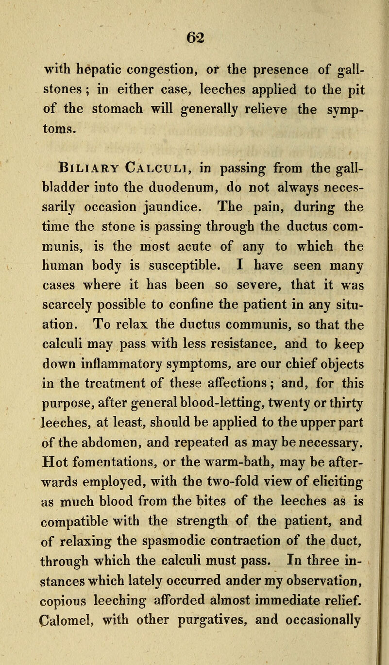 with hepatic congestion, of the presence of gall- stones ; in either case, leeches applied to the pit of the stomach will generally relieve the symp- toms. Biliary Calculi, in passing from the gall- bladder into the duodenum, do not always neces- sarily occasion jaundice. The pain, during the time the stone is passing through the ductus com- munis, is the most acute of any to which the human body is susceptible. I have seen many cases where it has been so severe, that it was scarcely possible to confine the patient in any situ- ation. To relax the ductus communis, so that the calculi may pass with less resistance, and to keep down inflammatory symptoms, are our chief objects in the treatment of these affections; and, for this purpose, after general blood-letting, twenty or thirty leeches, at least, should be applied to the upper part of the abdomen, and repeated as may be necessary. Hot fomentations, or the warm-bath, may be after- wards employed, with the two-fold view of eliciting as much blood from the bites of the leeches as is compatible with the strength of the patient, and of relaxing the spasmodic contraction of the duct, through which the calculi must pass. In three in- stances which lately occurred ander my observation, copious leeching afforded almost immediate relief. Calomel, with other purgatives, and occasionally