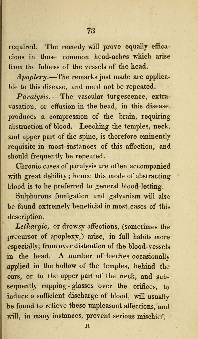 required. The remedy will prove equally effica- cious in those common head-aches which arise from the fulness of the vessels of the head. Apoplexy.—The remarks just made are applica- ble to this disease, and need not be repeated. Paralysis.—The vascular turgescence, extra- vasation, or effusion in the head, in this disease, produces a compression of the brain, requiring abstraction of blood. Leeching the temples, neck, and upper part of the spine, is therefore eminently requisite in most instances of this affection, and should frequently be repeated. Chronic cases of paralysis are often accompanied with great debility; hence this mode of abstracting blood is to be preferred to general blood-letting. Sulphurous fumigation and galvanism will also be found extremely beneficial in most cases of this description. Lethargic, or drowsy affections, (sometimes the precursor of apoplexy,) arise, in full habits more especially, from over distention of the blood-vessels in the head. A number of leeches occasionally applied in the hollow of the temples, behind the ears, or to the upper part of the neck, and sub- sequently cupping-glasses over the orifices, to induce a sufficient discharge of blood, will usually be found to relieve these unpleasant affections, and will, in many instances, prevent serious mischief H