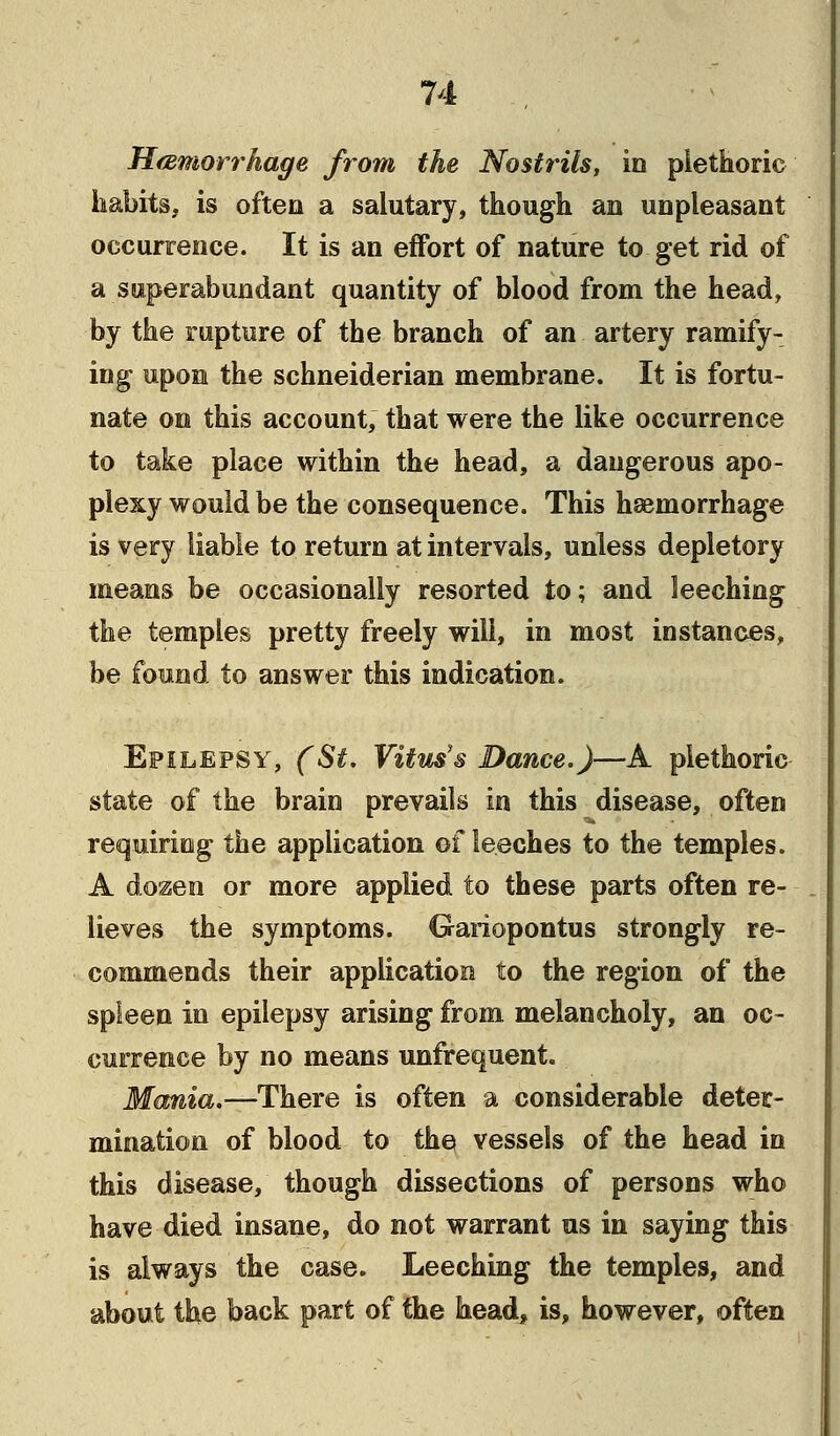 Hemorrhage from the Nostrils, in plethoric habits, is often a salutary, though an unpleasant occurrence. It is an effort of nature to get rid of a superabundant quantity of blood from the head, by the rupture of the branch of an artery ramify- ing upon the schneiderian membrane. It is fortu- nate on this account, that were the like occurrence to take place within the head, a dangerous apo- plexy would be the consequence. This haemorrhage is very liable to return at intervals, unless depletory means be occasionally resorted to; and leeching the temples pretty freely will, in most instances, be found to answer this indication. Epilepsy, (St. Vitus'® Dance.)—A plethoric- state of the brain prevails in this disease, often requiring the application of leeches to the temples. A dozen or more applied to these parts often re- lieves the symptoms. Gariopontus strongly re- commends their application to the region of the spleen in epilepsy arising from melancholy, an oc- currence by no means unfrequent. Mania.—There is often a considerable deter- mination of blood to the vessels of the head in this disease, though dissections of persons who have died insane, do not warrant us in saying this is always the case. Leeching the temples, and about the back part of the head, is, however, often