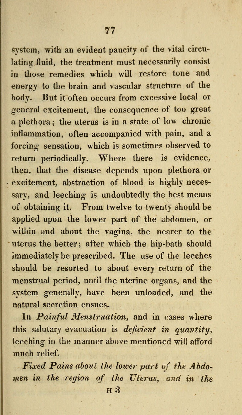 system, with an evident paucity of the vital circu- lating fluid, the treatment must necessarily consist in those remedies which will restore tone and energy to the brain and vascular structure of the body. But it often occurs from excessive local or general excitement, the consequence of too great a plethora; the uterus is in a state of low chronic inflammation, often accompanied with pain, and a forcing sensation, which is sometimes observed to return periodically. Where there is evidence, then, that the disease depends upon plethora or excitement, abstraction of blood is highly neces- sary, and leeching is undoubtedly the best means of obtaining it. From twelve to twenty should be applied upon the lower part of the abdomen, or within and about the vagina, the nearer to the uterus the better; after which the hip-bath should immediately be prescribed. The use of the leeches should be resorted to about every return of the menstrual period, until the uterine organs, and the system generally, have been unloaded, and the natural secretion ensues. In Painful Menstruation, and in cases where this salutary evacuation is deficient in quantity, leeching in the manner above mentioned will afford much relief. Fixed Pains about the lower part of the Abdo- men in the region of the Uterus, and in the H3