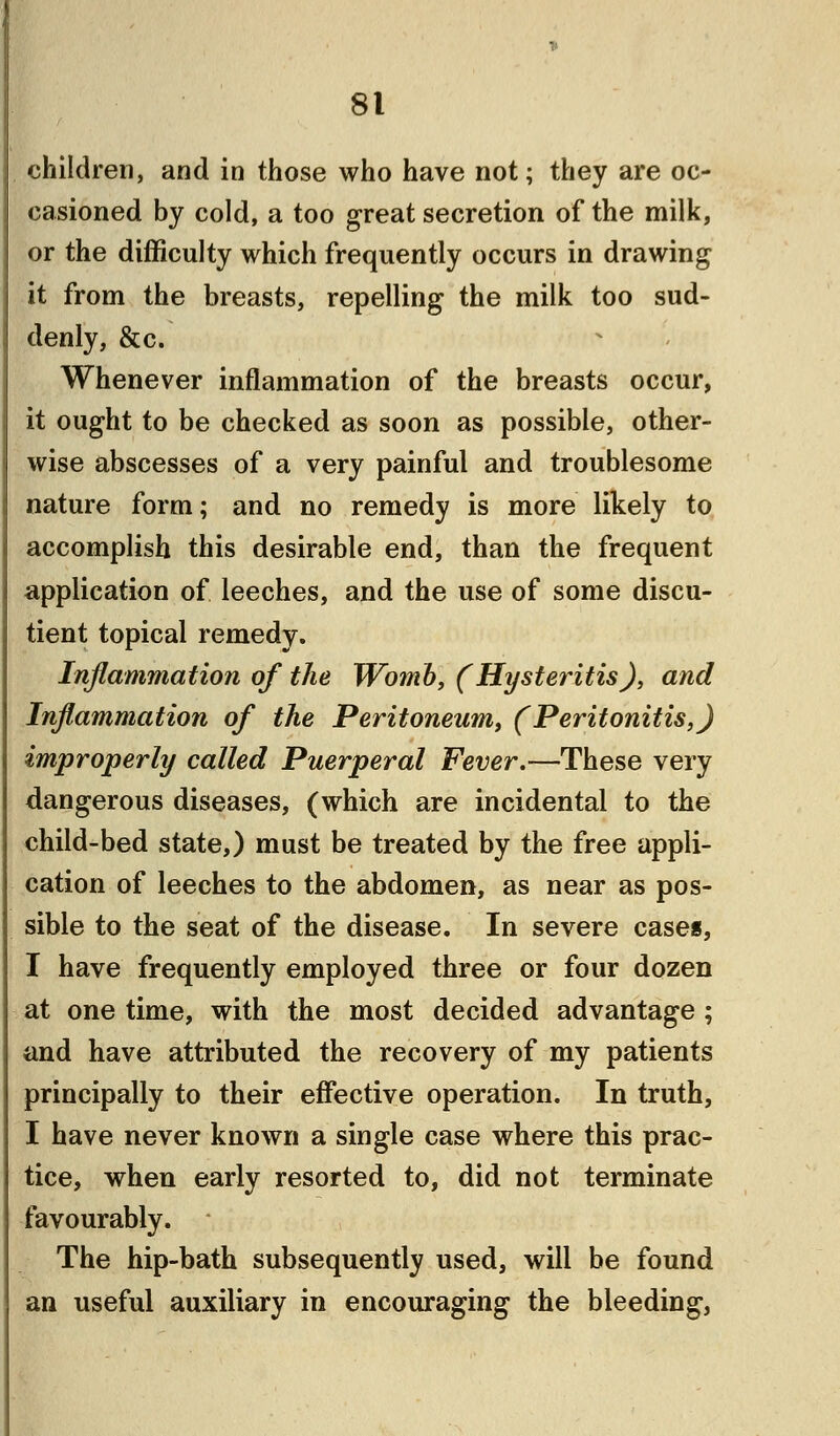 children, and in those who have not; they are oc- casioned by cold, a too great secretion of the milk, or the difficulty which frequently occurs in drawing it from the breasts, repelling the milk too sud- denly, &c. Whenever inflammation of the breasts occur, it ought to be checked as soon as possible, other- wise abscesses of a very painful and troublesome nature form; and no remedy is more likely to accomplish this desirable end, than the frequent application of leeches, and the use of some discu- tient topical remedy. Inflammation of the Womb, (Hysteritis), and Inflammation of the Peritoneum, (Peritonitis,) improperly called Puerperal Fever.—These very dangerous diseases, (which are incidental to the child-bed state,) must be treated by the free appli- cation of leeches to the abdomen, as near as pos- sible to the seat of the disease. In severe cases, I have frequently employed three or four dozen at one time, with the most decided advantage ; and have attributed the recovery of my patients principally to their effective operation. In truth, I have never known a single case where this prac- tice, when early resorted to, did not terminate favourably. The hip-bath subsequently used, will be found an useful auxiliary in encouraging the bleeding,