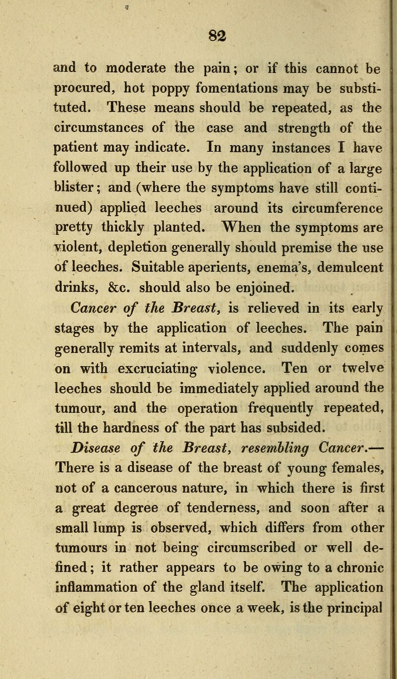 and to moderate the pain; or if this cannot be procured, hot poppy fomentations may be substi- tuted. These means should be repeated, as the circumstances of the case and strength of the patient may indicate. In many instances I have followed up their use by the application of a large blister; and (where the symptoms have still conti- nued) applied leeches around its circumference pretty thickly planted. When the symptoms are violent, depletion generally should premise the use of leeches. Suitable aperients, enema's, demulcent drinks, &c. should also be enjoined. Cancer of the Breast, is relieved in its early stages by the application of leeches. The pain generally remits at intervals, and suddenly comes on with excruciating violence. Ten or twelve leeches should be immediately applied around the tumour, and the operation frequently repeated, till the hardness of the part has subsided. Disease of the Breast, resembling Cancer.— There is a disease of the breast of young females, not of a cancerous nature, in which there is first a great degree of tenderness, and soon after a small lump is observed, which differs from other tumours in not being circumscribed or well de- fined ; it rather appears to be owing to a chronic inflammation of the gland itself. The application of eight or ten leeches once a week, is the principal