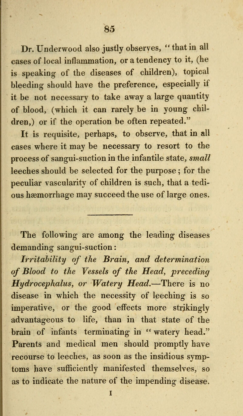 Dr. Underwood also justly observes,  that in all cases of local inflammation, or a tendency to it, (he is speaking of the diseases of children), topical bleeding should have the preference, especially if it be not necessary to take away a large quantity of blood, (which it can rarely be in young chil- dren,) or if the operation be often repeated. It is requisite, perhaps, to observe, that in all cases where it may be necessary to resort to the process of sangui-suction in the infantile state, small leeches should be selected for the purpose; for the peculiar vascularity of children is such, that a tedi- ous haemorrhage may succeed the use of large ones. The following are among the leading diseases demanding sangui-suction: Irritability of the Brain, and determination of Blood to the Vessels of the Head, preceding Hydrocephalus, or Watery Head.—There is no disease in which the necessity of leeching is so imperative, or the good effects more strikingly advantageous to life, than in that state of the brain of infants terminating in  watery head. Parents and medical men should promptly have recourse to leeches, as soon as the insidious symp- toms have sufficiently manifested themselves, so as to indicate the nature of the impending disease. I