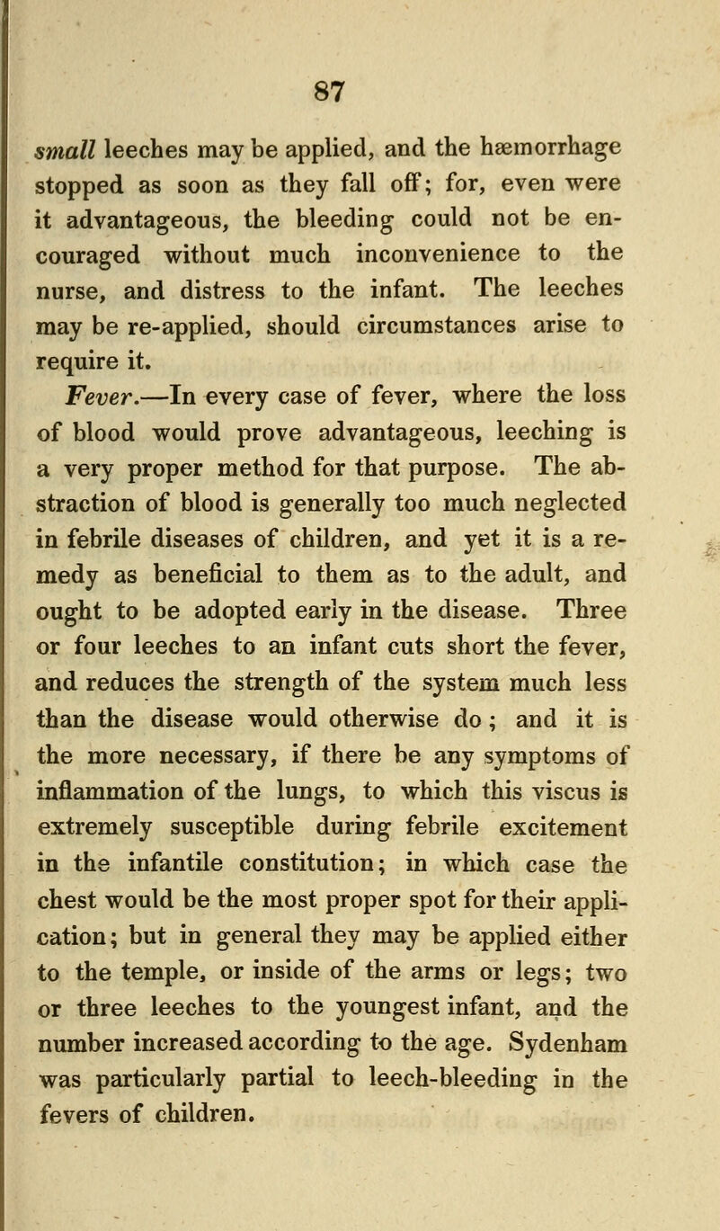 small leeches may be applied, and the haemorrhage stopped as soon as they fall off; for, even were it advantageous, the bleeding could not be en- couraged without much inconvenience to the nurse, and distress to the infant. The leeches may be re-applied, should circumstances arise to require it. Fever.—In every case of fever, where the loss of blood would prove advantageous, leeching is a very proper method for that purpose. The ab- straction of blood is generally too much neglected in febrile diseases of children, and yet it is a re- medy as beneficial to them as to the adult, and ought to be adopted early in the disease. Three or four leeches to an infant cuts short the fever, and reduces the strength of the system much less than the disease would otherwise do; and it is the more necessary, if there be any symptoms of inflammation of the lungs, to which this viscus is extremely susceptible during febrile excitement in the infantile constitution; in which case the chest would be the most proper spot for their appli- cation; but in general they may be applied either to the temple, or inside of the arms or legs; two or three leeches to the youngest infant, and the number increased according to the age. Sydenham was particularly partial to leech-bleeding in the fevers of children.