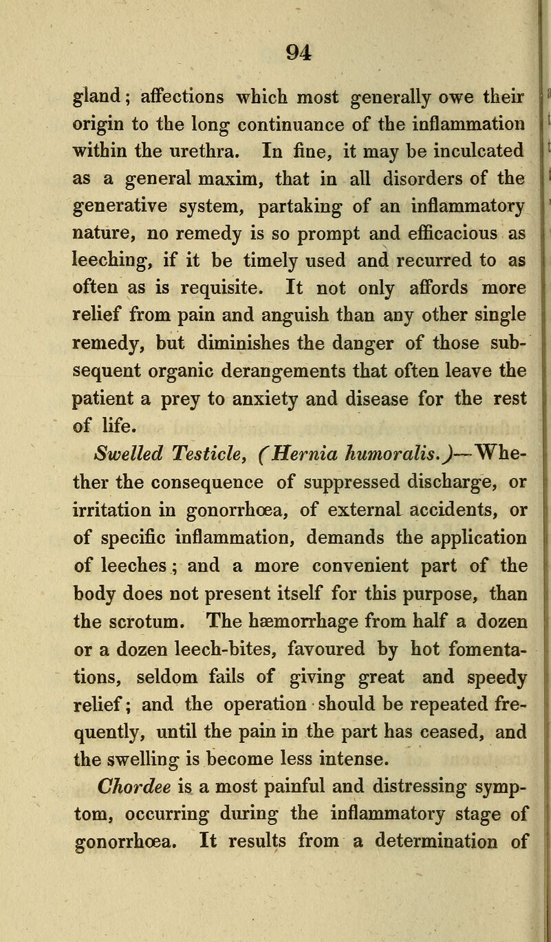 gland; affections which most generally owe their origin to the long continuance of the inflammation within the urethra. In fine, it may be inculcated as a general maxim, that in all disorders of the generative system, partaking of an inflammatory nature, no remedy is so prompt and efficacious as leeching, if it be timely used and recurred to as often as is requisite. It not only affords more relief from pain and anguish than any other single remedy, but diminishes the danger of those sub- sequent organic derangements that often leave the patient a prey to anxiety and disease for the rest of life. Swelled Testicle, (Hernia humor alls.)—^ Whe- ther the consequence of suppressed discharge, or irritation in gonorrhoea, of externaL accidents, or of specific inflammation, demands the application of leeches; and a more convenient part of the body does not present itself for this purpose, than the scrotum. The haemorrhage from half a dozen or a dozen leech-bites, favoured by hot fomenta- tions, seldom fails of giving great and speedy relief; and the operation should be repeated fre- quently, until the pain in the part has ceased, and the swelling is become less intense. Chordee is a most painful and distressing symp- tom, occurring during the inflammatory stage of gonorrhoea. It results from a determination of