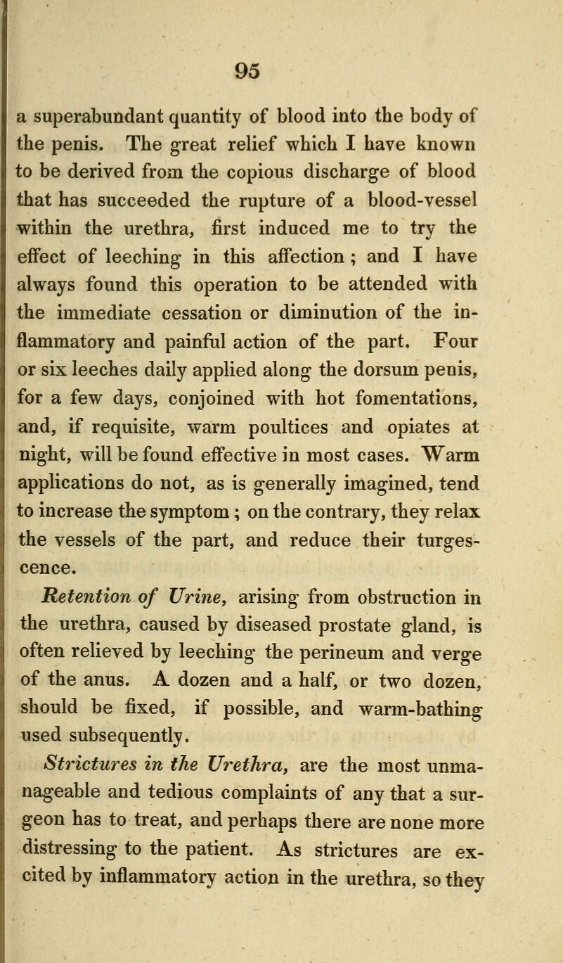 a superabundant quantity of blood into the body of the penis. The great relief which I have known to be derived from the copious discharge of blood that has succeeded the rupture of a blood-vessel within the urethra, first induced me to try the effect of leeching in this affection ; and I have always found this operation to be attended with the immediate cessation or diminution of the in- flammatory and painful action of the part. Four or six leeches daily applied along the dorsum penis, for a few days, conjoined with hot fomentations, and, if requisite, warm poultices and opiates at night, will be found effective in most cases. Warm applications do not, as is generally imagined, tend to increase the symptom; on the contrary, they relax the vessels of the part, and reduce their tumes- cence. Retention of Urine, arising from obstruction in the urethra, caused by diseased prostate gland, is often relieved by leeching the perineum and verge of the anus. A dozen and a half, or two dozen, should be fixed, if possible, and warm-bathing used subsequently. Strictures in the Urethra, are the most unma- nageable and tedious complaints of any that a sur- geon has to treat, and perhaps there are none more distressing to the patient. As strictures are ex- cited by inflammatory action in the urethra, so they