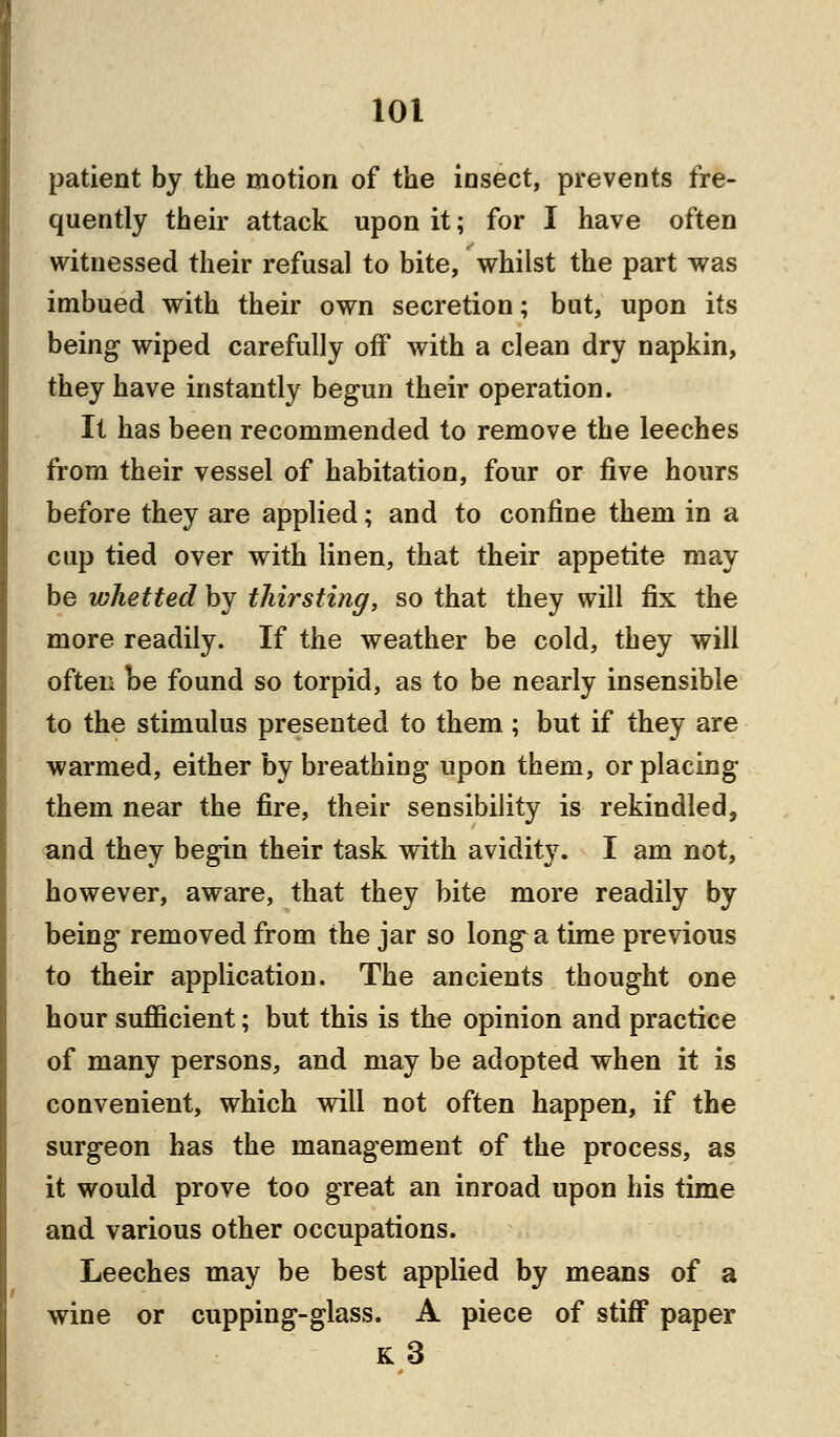 patient by the motion of the insect, prevents fre- quently their attack upon it; for I have often witnessed their refusal to bite, whilst the part was imbued with their own secretion; but, upon its being wiped carefully off with a clean dry napkin, they have instantly begun their operation. It has been recommended to remove the leeches from their vessel of habitation, four or five hours before they are applied; and to confine them in a cup tied over with linen, that their appetite may be whetted by thirsting, so that they will fix the more readily. If the weather be cold, they will often be found so torpid, as to be nearly insensible to the stimulus presented to them ; but if they are warmed, either by breathing upon them, or placing them near the fire, their sensibility is rekindled, and they begin their task with avidity. I am not, however, aware, that they bite more readily by being removed from the jar so long a time previous to their application. The ancients thought one hour sufficient; but this is the opinion and practice of many persons, and may be adopted when it is convenient, which will not often happen, if the surgeon has the management of the process, as it would prove too great an inroad upon his time and various other occupations. Leeches may be best applied by means of a wine or cupping-glass. A piece of stiff paper k3